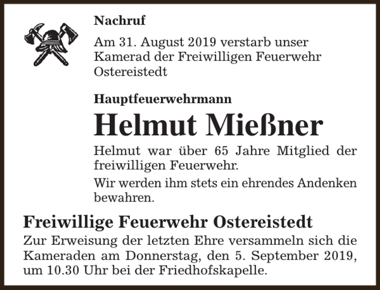 <p>Nachruf<br />Am 31. August 2019 verstarb unser<br />Kamerad der Freiwilligen Feuerwehr<br />Ostereistedt<br />Hauptfeuerwehrmann</p><p>Helmut Mießner</p><p>Helmut war über 65 Jahre Mitglied der<br />freiwilligen Feuerwehr.<br />Wir werden ihm stets ein ehrendes Andenken<br />bewahren.</p><p>Freiwillige Feuerwehr Ostereistedt</p><p>Zur Erweisung der letzten Ehre versammeln sich die<br />Kameraden am Donnerstag, den 5. September 2019,<br />um 10.30 Uhr bei der Friedhofskapelle.</p>
