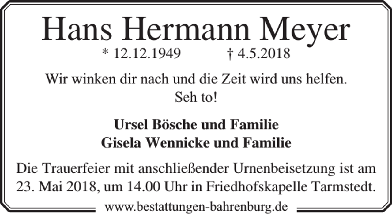 <p>Hans Hermann Meyer<br />* 12.12.1949</p><p>† 4.5.2018</p><p>Wir winken dir nach und die Zeit wird uns helfen.<br />Seh to!<br />Ursel Bösche und Familie<br />Gisela Wennicke und Familie<br />Die Trauerfeier mit anschließender Urnenbeisetzung ist am<br />23. Mai 2018, um 14.00 Uhr in Friedhofskapelle Tarmstedt.<br />www.bbestattungen-bbahhrenbburg.dde</p>