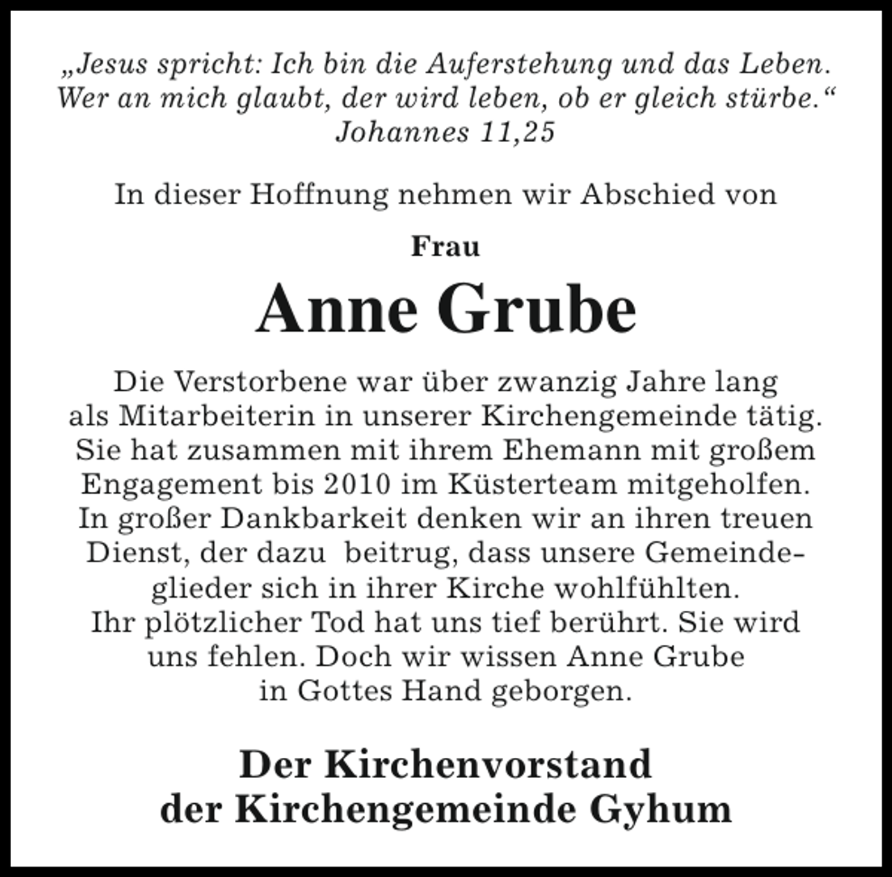 <p>„Jesus spricht: Ich bin die Auferstehung und das Leben.<br />Wer an mich glaubt, der wird leben, ob er gleich stürbe.“<br />Johannes 11,25<br />In dieser Hoffnung nehmen wir Abschied von<br />Frau</p><p>Anne Grube<br />Die Verstorbene war über zwanzig Jahre lang<br />als Mitarbeiterin in unserer Kirchengemeinde tätig.<br />Sie hat zusammen mit ihrem Ehemann mit großem<br />Engagement bis 2010 im Küsterteam mitgeholfen.<br />In großer Dankbarkeit denken wir an ihren treuen<br />Dienst, der dazu beitrug, dass unsere Gemeindeglieder sich in ihrer Kirche wohlfühlten.<br />Ihr plötzlicher Tod hat uns tief berührt. Sie wird<br />uns fehlen. Doch wir wissen Anne Grube<br />in Gottes Hand geborgen.</p><p>Der Kirchenvorstand<br />der Kirchengemeinde Gyhum</p>