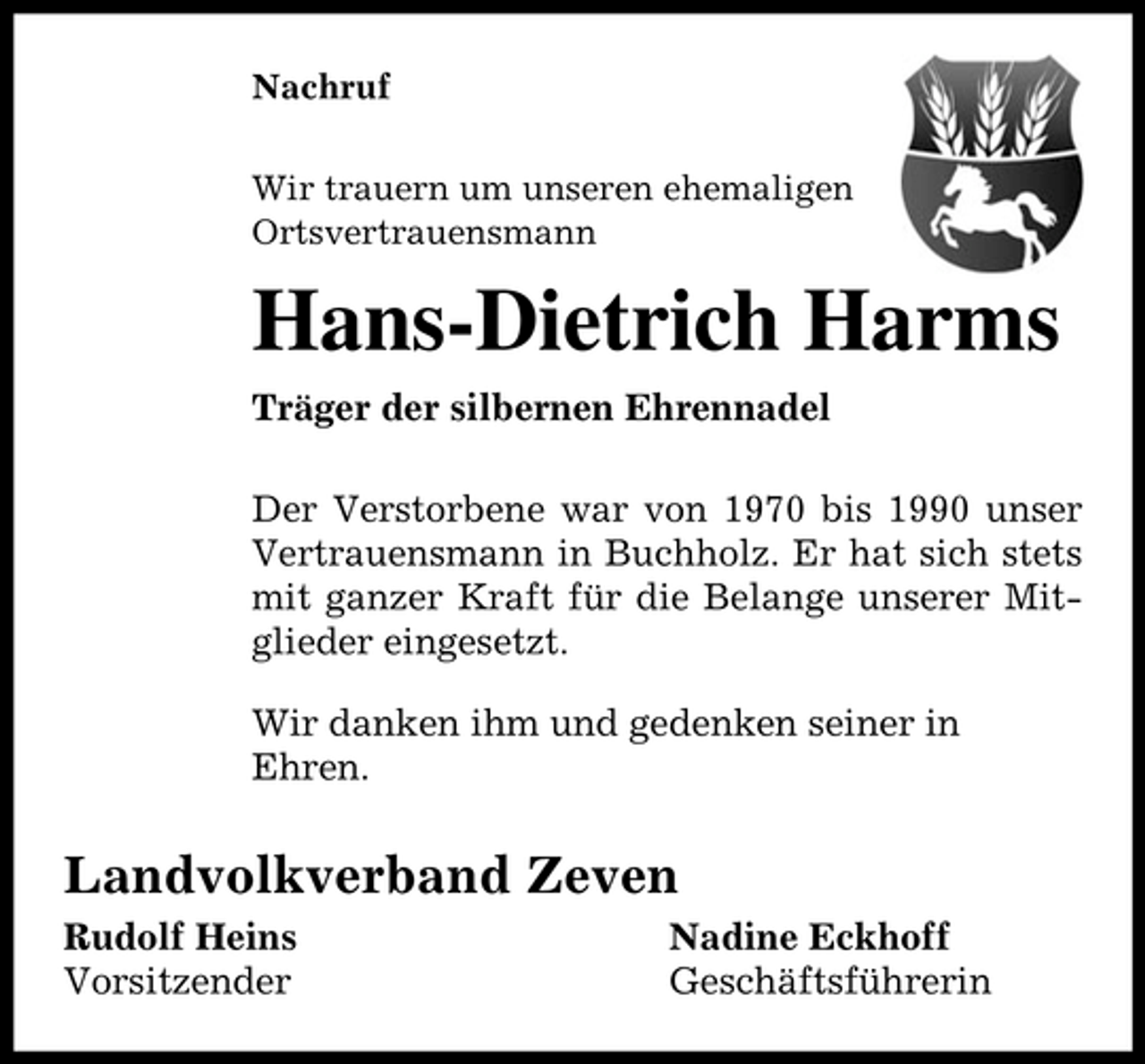 <p>Nachruf Wir trauern um unseren ehemaligen Ortsvertrauensmann</p><p>Hans-Dietrich Harms<br />Träger der silbernen Ehrennadel Der Verstorbene war von 1970 bis 1990 unser Vertrauensmann in Buchholz. Er hat sich stets mit ganzer Kraft für die Belange unserer Mitglieder eingesetzt. Wir danken ihm und gedenken seiner in Ehren.</p><p>Landvolkverband Zeven<br />Rudolf Heins Vorsitzender Nadine Eckhoff Geschäftsführerin</p>