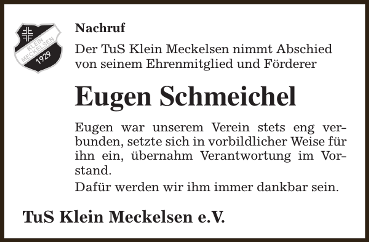 <p>Nachruf<br />Der TuS Klein Meckelsen nimmt Abschied<br />von seinem Ehrenmitglied und Förderer</p><p>Eugen Schmeichel<br />Eugen war unserem Verein stets eng verbunden, setzte sich in vorbildlicher Weise für<br />ihn ein, übernahm Verantwortung im Vorstand.<br />Dafür werden wir ihm immer dankbar sein.</p><p>TuS Klein Meckelsen e.V.</p>