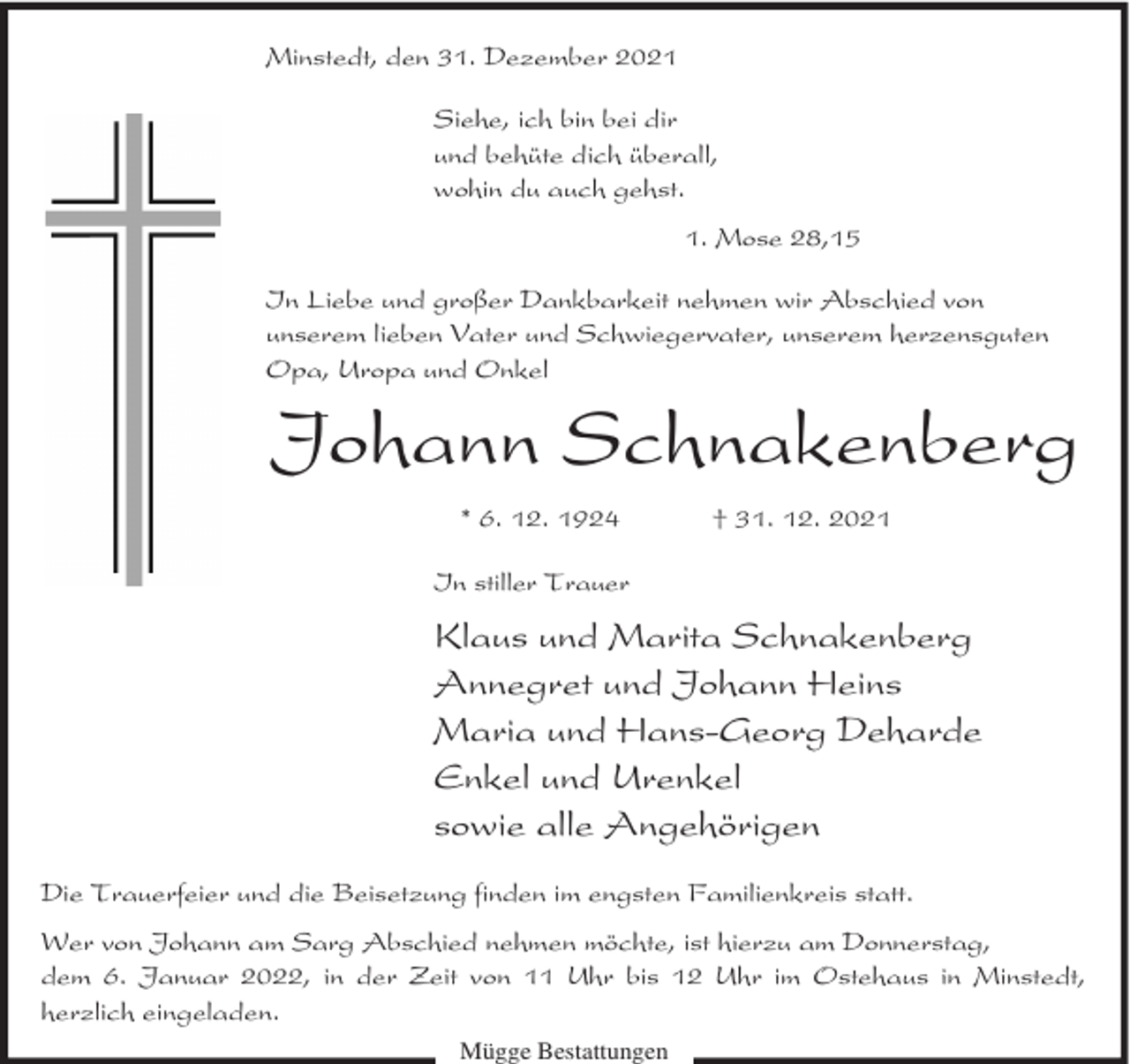 <p>Minstedt, den 31. Dezember 2021<br />Siehe, ich bin bei dir<br />und behüte dich überall,<br />wohin du auch gehst.<br />1. Mose 28,15<br />In Liebe und großer Dankbarkeit nehmen wir Abschied von<br />unserem lieben Vater und Schwiegervater, unserem herzensguten<br />Opa, Uropa und Onkel</p><p>Johann Schnakenberg<br />* 6. 12. 1924</p><p>† 31. 12. 2021</p><p>In stiller Trauer</p><p>Klaus und Marita Schnakenberg<br />Annegret und Johann Heins<br />Maria und Hans-Georg Deharde<br />Enkel und Urenkel<br />sowie alle Angehörigen<br />Die Trauerfeier und die Beisetzung finden im engsten Familienkreis statt.<br />Wer von Johann am Sarg Abschied nehmen möchte, ist hierzu am Donnerstag,<br />dem 6. Januar 2022, in der Zeit von 11 Uhr bis 12 Uhr im Ostehaus in Minstedt,<br />herzlich eingeladen.<br />Mügge Bestattungen</p>