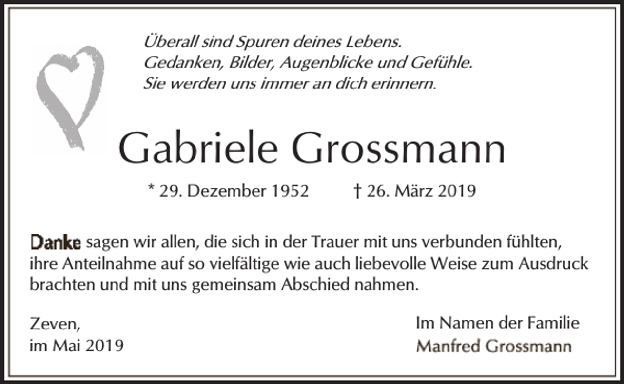 <p>Überall sind Spuren deines Lebens.<br />Gedanken, Bilder, Augenblicke und Gefühle.<br />Sie werden uns immer an dich erinnern.</p><p>Gabriele Grossmann<br />* 29. Dezember 1952</p><p>† 26. März 2019</p><p>sagen wir allen, die sich in der Trauer mit uns verbunden fühlten,<br />ihre Anteilnahme auf so vielfältige wie auch liebevolle Weise zum Ausdruck<br />brachten und mit uns gemeinsam Abschied nahmen.<br />Zeven,<br />im Mai 2019</p><p>Im Namen der Familie</p>
