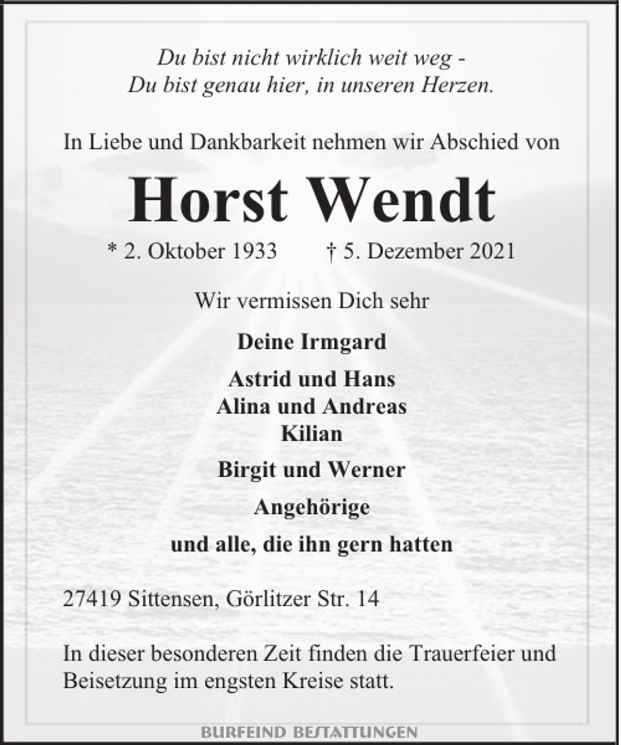 <p>Du bist nicht wirklich weit weg Du bist genau hier, in unseren Herzen.<br />In Liebe und Dankbarkeit nehmen wir Abschied von</p><p>Horst Wendt</p><p>* 2. Oktober 1933</p><p>† 5. Dezember 2021</p><p>Wir vermissen Dich sehr<br />Deine Irmgard<br />Astrid und Hans<br />Alina und Andreas<br />Kilian<br />Birgit und Werner<br />Angehörige<br />und alle, die ihn gern hatten<br />27419 Sittensen, Görlitzer Str. 14<br />In dieser besonderen Zeit finden die Trauerfeier und<br />Beisetzung im engsten Kreise statt.<br />Burfeind Bestattungen</p>