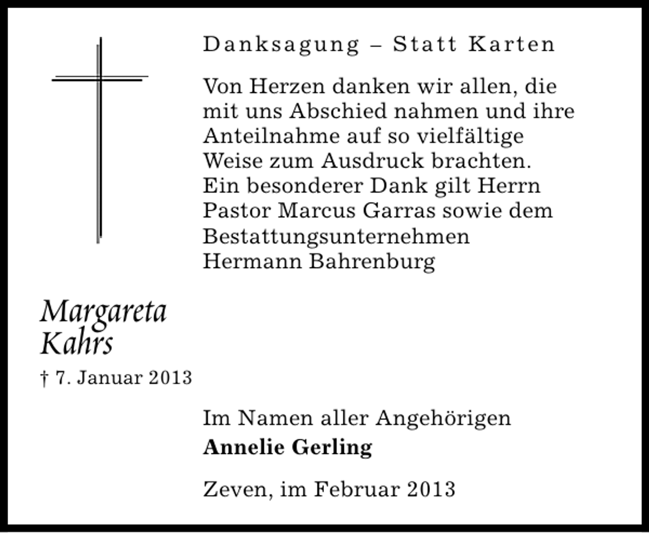 <p>D a n k s a g u n g – S t a t t K a rt e n<br />Von Herzen danken wir allen, die<br />mit uns Abschied nahmen und ihre<br />Anteilnahme auf so vielfältige<br />Weise zum Ausdruck brachten.<br />Ein besonderer Dank gilt Herrn<br />Pastor Marcus Garras sowie dem<br />Bestattungsunternehmen<br />Hermann Bahrenburg</p><p>Margareta<br />Kahrs</p><p>† 7. Januar 2013</p><p>Im Namen aller Angehörigen<br />Annelie Gerling<br />Zeven, im Februar 2013</p>