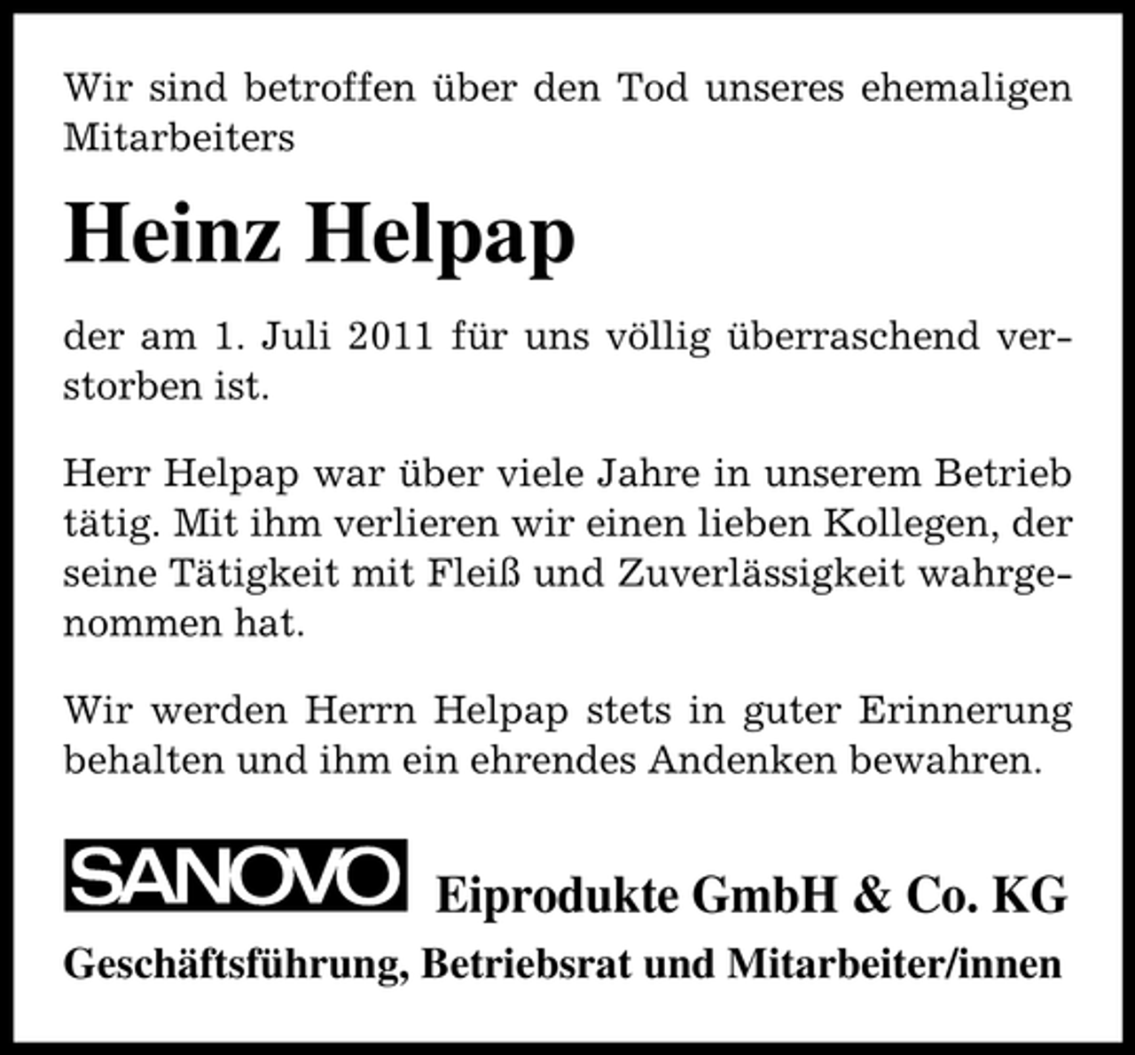 <p>Wir sind betroffen über den Tod unseres ehemaligen<br />Mitarbeiters</p><p>Heinz Helpap<br />der am 1. Juli 2011 für uns völlig überraschend verstorben ist.<br />Herr Helpap war über viele Jahre in unserem Betrieb<br />tätig. Mit ihm verlieren wir einen lieben Kollegen, der<br />seine Tätigkeit mit Fleiß und Zuverlässigkeit wahrgenommen hat.<br />Wir werden Herrn Helpap stets in guter Erinnerung<br />behalten und ihm ein ehrendes Andenken bewahren.</p><p>Eiprodukte GmbH &amp; Co. KG<br />Geschäftsführung, Betriebsrat und Mitarbeiter/innen</p>