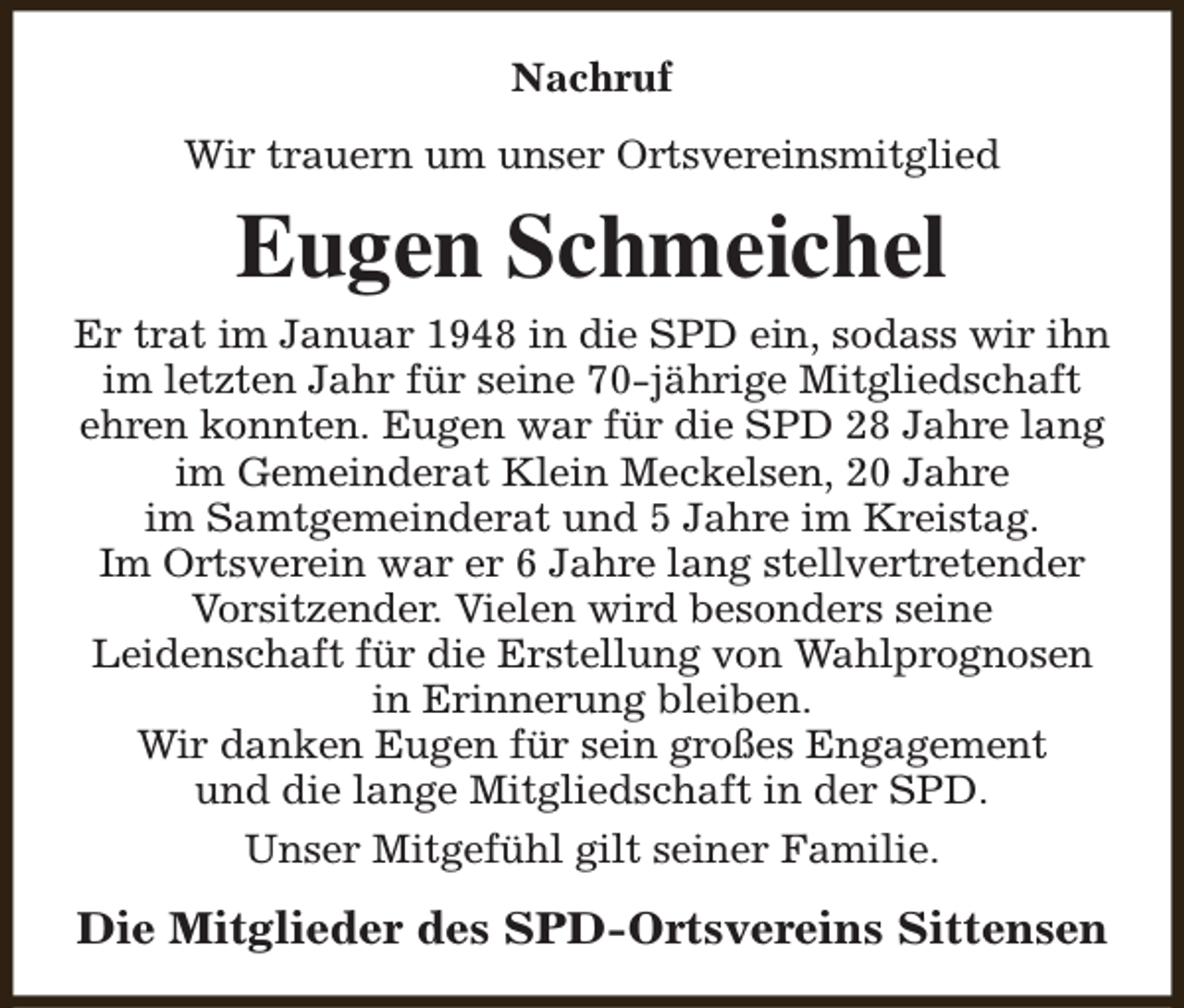 <p>Nachruf<br />Wir trauern um unser Ortsvereinsmitglied</p><p>Eugen Schmeichel<br />Er trat im Januar 1948 in die SPD ein, sodass wir ihn<br />im letzten Jahr für seine 70-jährige Mitgliedschaft<br />ehren konnten. Eugen war für die SPD 28 Jahre lang<br />im Gemeinderat Klein Meckelsen, 20 Jahre<br />im Samtgemeinderat und 5 Jahre im Kreistag.<br />Im Ortsverein war er 6 Jahre lang stellvertretender<br />Vorsitzender. Vielen wird besonders seine<br />Leidenschaft für die Erstellung von Wahlprognosen<br />in Erinnerung bleiben.<br />Wir danken Eugen für sein großes Engagement<br />und die lange Mitgliedschaft in der SPD.<br />Unser Mitgefühl gilt seiner Familie.</p><p>Die Mitglieder des SPD-Ortsvereins Sittensen</p>