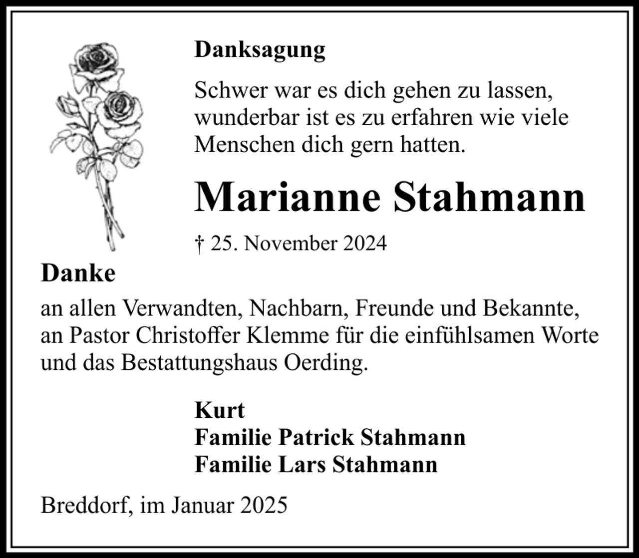 <p>Danksagung<br />Schwer war es dich gehen zu lassen,<br />wunderbar ist es zu erfahren wie viele<br />Menschen dich gern hatten.</p><p>Marianne Stahmann<br />Danke</p><p>† 25. November 2024</p><p>an allen Verwandten, Nachbarn, Freunde und Bekannte,<br />an Pastor Christoffer Klemme für die einfühlsamen Worte<br />und das Bestattungshaus Oerding.<br />Kurt<br />Familie Patrick Stahmann<br />Familie Lars Stahmann<br />Breddorf, im Januar 2025</p>