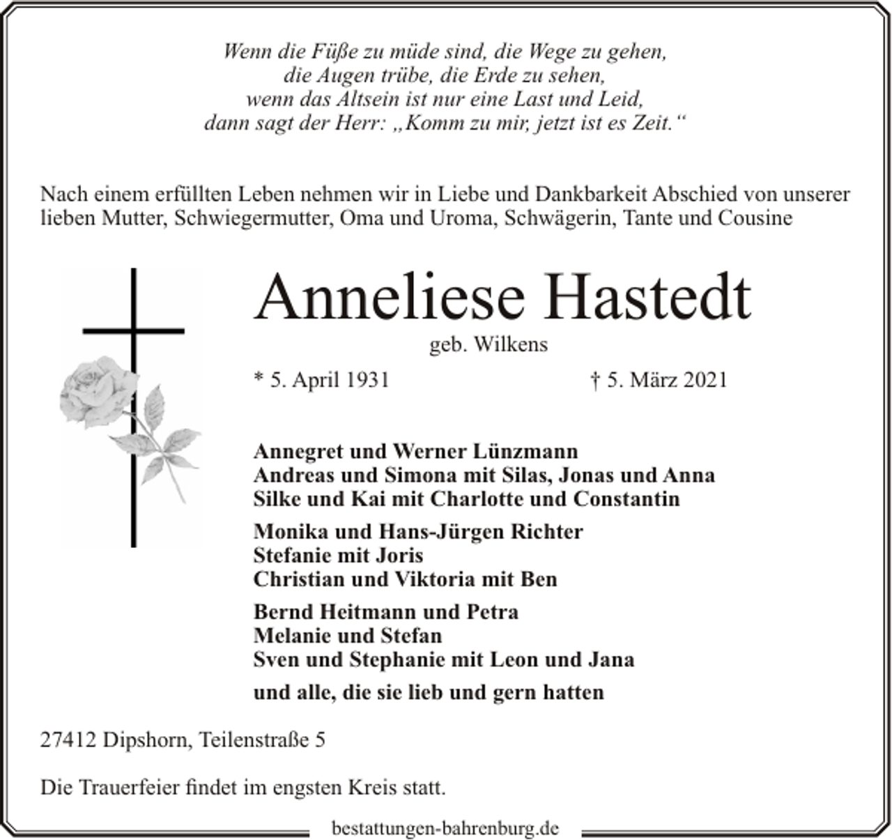 <p>Wenn die Füße zu müde sind, die Wege zu gehen,<br />die Augen trübe, die Erde zu sehen,<br />wenn das Altsein ist nur eine Last und Leid,<br />dann sagt der Herr: „Komm zu mir, jetzt ist es Zeit.“<br />Nach einem erfüllten Leben nehmen wir in Liebe und Dankbarkeit Abschied von unserer<br />lieben Mutter, Schwiegermutter, Oma und Uroma, Schwägerin, Tante und Cousine</p><p>Anneliese Hastedt<br />geb. Wilkens</p><p>* 5. April 1931</p><p>† 5. März 2021</p><p>Annegret und Werner Lünzmann<br />Andreas und Simona mit Silas, Jonas und Anna<br />Silke und Kai mit Charlotte und Constantin<br />Monika und Hans-Jürgen Richter<br />Stefanie mit Joris<br />Christian und Viktoria mit Ben<br />Bernd Heitmann und Petra<br />Melanie und Stefan<br />Sven und Stephanie mit Leon und Jana<br />und alle, die sie lieb und gern hatten<br />27412 Dipshorn, Teilenstraße 5<br />Die Trauerfeier findet im engsten Kreis statt.<br />bestattungen-bahrenburg.de</p>