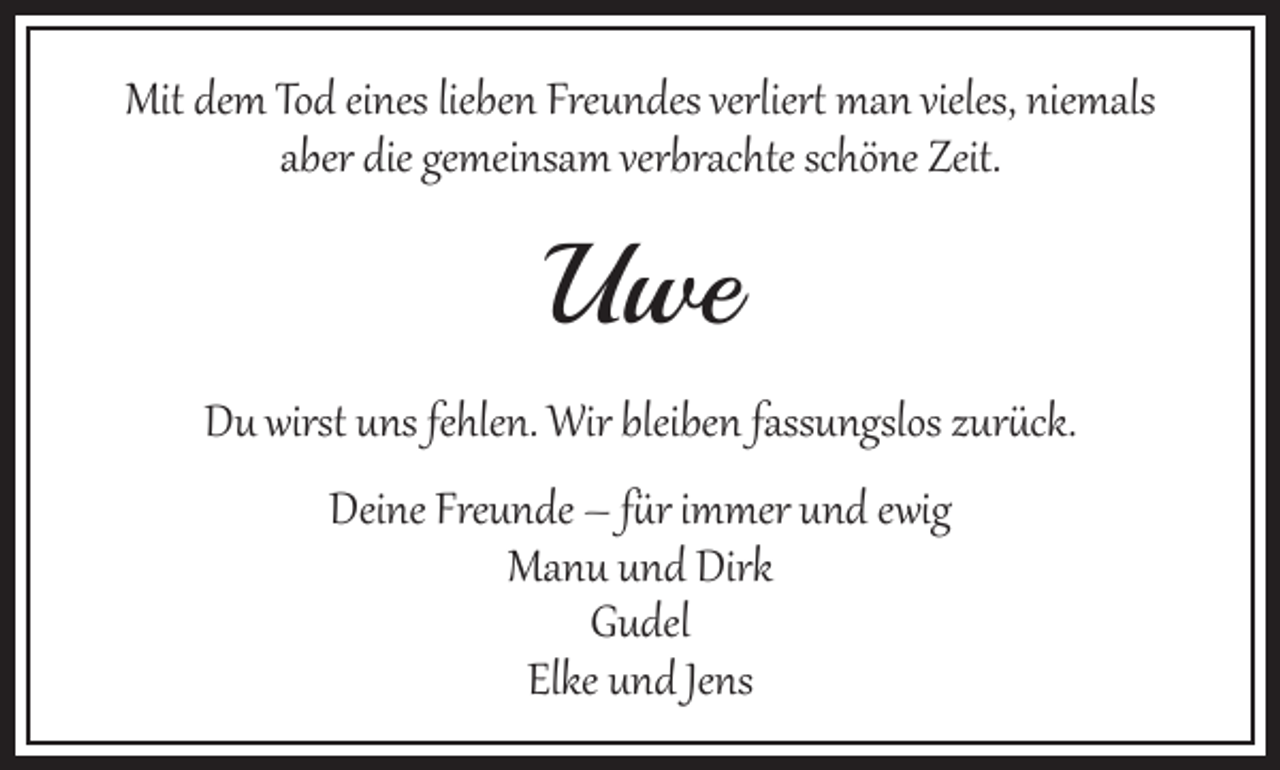 <p>Mit dem Tod eines lieben Freundes verliert man vieles, niemals<br />aber die gemeinsam verbrachte schöne Zeit.</p><p>we<br />Uwe<br />Du wirst uns fehlen. Wir bleiben fassungslos zurück.<br />Deine Freunde – für immer und ewig<br />Manu und Dirk<br />Gudel<br />Elke und Jens</p>