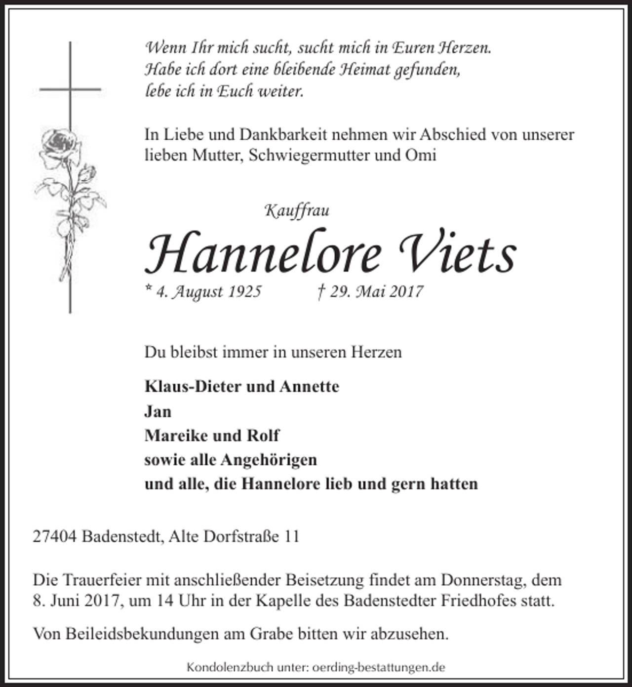 <p>Wenn Ihr mich sucht, sucht mich in Euren Herzen.<br />Habe ich dort eine bleibende Heimat gefunden,<br />lebe ich in Euch weiter.<br />In Liebe und Dankbarkeit nehmen wir Abschied von unserer<br />lieben Mutter, Schwiegermutter und Omi</p>
<p>Kauffrau</p>
<p>Hannelore Viets</p>
<p>* 4. August 1925</p>
<p>† 29. Mai 2017</p>
<p>Du bleibst immer in unseren Herzen<br />Klaus-Dieter und Annette<br />Jan<br />Mareike und Rolf<br />sowie alle Angehörigen<br />und alle, die Hannelore lieb und gern hatten<br />27404 Badenstedt, Alte Dorfstraße 11<br />Die Trauerfeier mit anschließender Beisetzung findet am Donnerstag, dem<br />8. Juni 2017, um 14 Uhr in der Kapelle des Badenstedter Friedhofes statt.<br />Von Beileidsbekundungen am Grabe bitten wir abzusehen.<br />Kondolenzbuch unter: oerding-bestattungen.de</p>