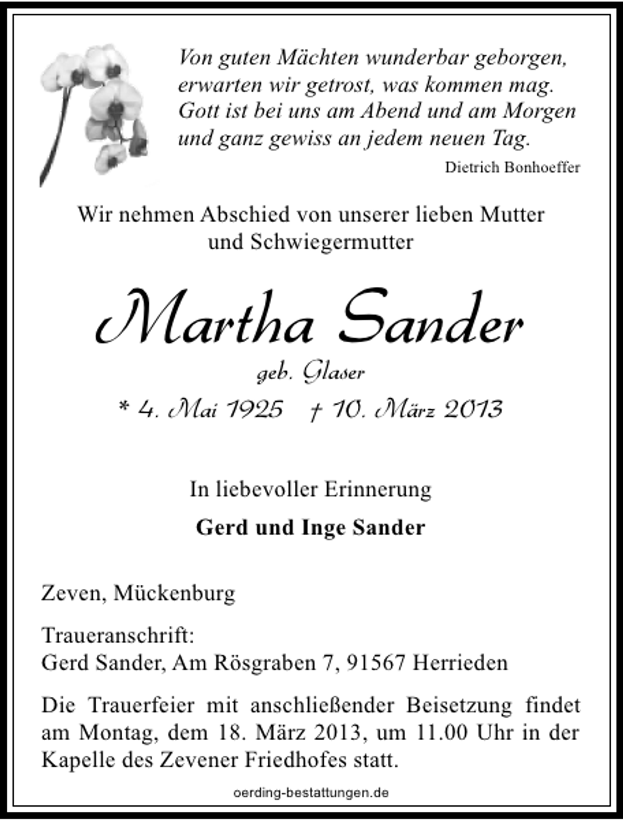 <p>Von guten Mächten wunderbar geborgen,<br />erwarten wir getrost, was kommen mag.<br />Gott ist bei uns am Abend und am Morgen<br />und ganz gewiss an jedem neuen Tag.<br />Dietrich Bonhoeffer</p><p>Wir nehmen Abschied von unserer lieben Mutter<br />und Schwiegermutter</p><p>Martha Sander<br />geb. Glaser<br />* 4. Mai 1925 † 10. März 2013<br />In liebevoller Erinnerung<br />Gerd und Inge Sander<br />Zeven, Mückenburg<br />Traueranschrift:<br />Gerd Sander, Am Rösgraben 7, 91567 Herrieden<br />Die Trauerfeier mit anschließender Beisetzung findet<br />am Montag, dem 18. März 2013, um 11.00 Uhr in der<br />Kapelle des Zevener Friedhofes statt.<br />oerding-bestattungen.de</p>