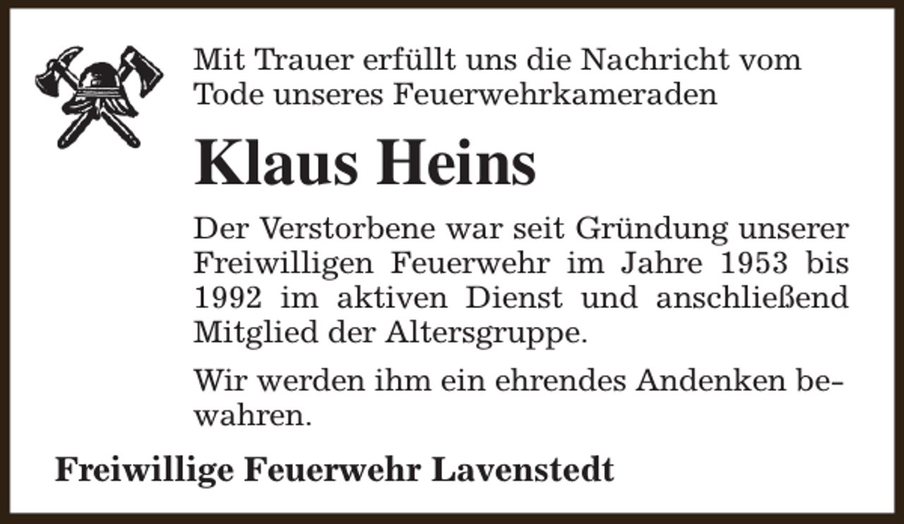 <p>Mit Trauer erfüllt uns die Nachricht vom<br />Tode unseres Feuerwehrkameraden</p><p>Klaus Heins<br />Der Verstorbene war seit Gründung unserer<br />Freiwilligen Feuerwehr im Jahre 1953 bis<br />1992 im aktiven Dienst und anschließend<br />Mitglied der Altersgruppe.<br />Wir werden ihm ein ehrendes Andenken bewahren.</p><p>Freiwillige Feuerwehr Lavenstedt</p>