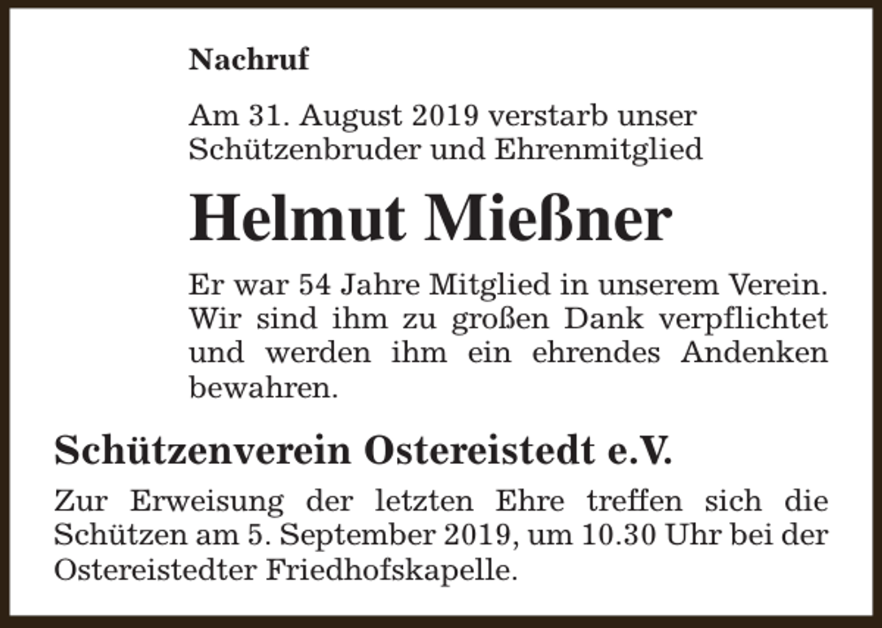 <p>Nachruf<br />Am 31. August 2019 verstarb unser<br />Schützenbruder und Ehrenmitglied</p><p>Helmut Mießner<br />Er war 54 Jahre Mitglied in unserem Verein.<br />Wir sind ihm zu großen Dank verpflichtet<br />und werden ihm ein ehrendes Andenken<br />bewahren.</p><p>Schützenverein Ostereistedt e.V.<br />Zur Erweisung der letzten Ehre treffen sich die<br />Schützen am 5. September 2019, um 10.30 Uhr bei der<br />Ostereistedter Friedhofskapelle.</p>