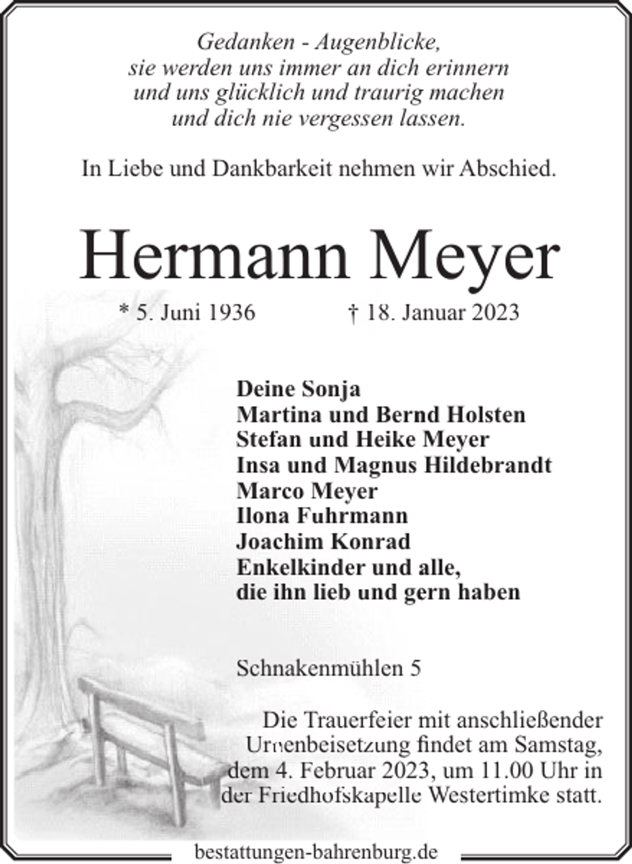 <p>Gedanken - Augenblicke,<br />sie werden uns immer an dich erinnern<br />und uns glücklich und traurig machen<br />und dich nie vergessen lassen.<br />In Liebe und Dankbarkeit nehmen wir Abschied.</p><p>Hermann Meyer<br />* 5. Juni 1936</p><p>† 18. Jannuar 2023</p><p>Deine Sonja<br />Martina und Bern<br />nd Holsten<br />Stefan und Heike Meyer<br />Insa und Magnus Hildebrandt<br />Marco Meyer<br />Ilona Fuhrmann<br />Joachim Konrad<br />Enkelkinder und alle,<br />die ihn lieb und geern haben<br />Schnakenmühlen 5<br />Die Trauerfeier mit anschließender<br />Urnnenbeisetzung fi<br />findet am Samstag,<br />dem 4. Februar 20233, um 11.00 Uhr in<br />der Friedhofskapelle Westertimke statt.<br />bestattungen-bahrenburg.de</p>