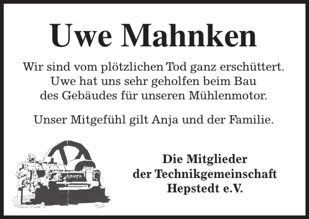 <p>Uwe Mahnken<br />Wir sind vom plötzlichen Tod ganz erschüttert.<br />Uwe hat uns sehr geholfen beim Bau<br />des Gebäudes für unseren Mühlenmotor.<br />Unser Mitgefühl gilt Anja und der Familie.</p><p>Die Mitglieder<br />der Technikgemeinschaft<br />Hepstedt e.V.</p>