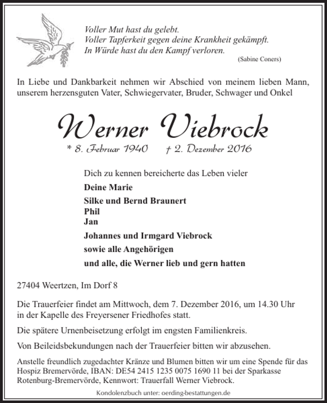 <p>Voller Mut hast du gelebt.<br />Voller Tapferkeit gegen deine Krankheit gekämpft.<br />In Würde hast du den Kampf verloren.</p><p>(Sabine Coners)</p><p>In Liebe und Dankbarkeit nehmen wir Abschied von meinem lieben Mann,<br />unserem herzensguten Vater, Schwiegervater, Bruder, Schwager und Onkel</p><p>Werner Viebrock<br />* 8. Februar 1940</p><p>† 2. Dezember 2016</p><p>Dich zu kennen bereicherte das Leben vieler<br />Deine Marie<br />Silke und Bernd Braunert<br />Phil<br />Jan<br />Johannes und Irmgard Viebrock<br />sowie alle Angehörigen<br />und alle, die Werner lieb und gern hatten<br />27404 Weertzen, Im Dorf 8<br />Die Trauerfeier findet am Mittwoch, dem 7. Dezember 2016, um 14.30 Uhr<br />in der Kapelle des Freyersener Friedhofes statt.<br />Die spätere Urnenbeisetzung erfolgt im engsten Familienkreis.<br />Von Beileidsbekundungen nach der Trauerfeier bitten wir abzusehen.<br />Anstelle freundlich zugedachter Kränze und Blumen bitten wir um eine Spende für das<br />Hospiz Bremervörde, IBAN: DE54 2415 1235 0075 1690 11 bei der Sparkasse<br />Rotenburg-Bremervörde, Kennwort: Trauerfall Werner Viebrock.<br />Kondolenzbuch unter: oerding-bestattungen.de</p>