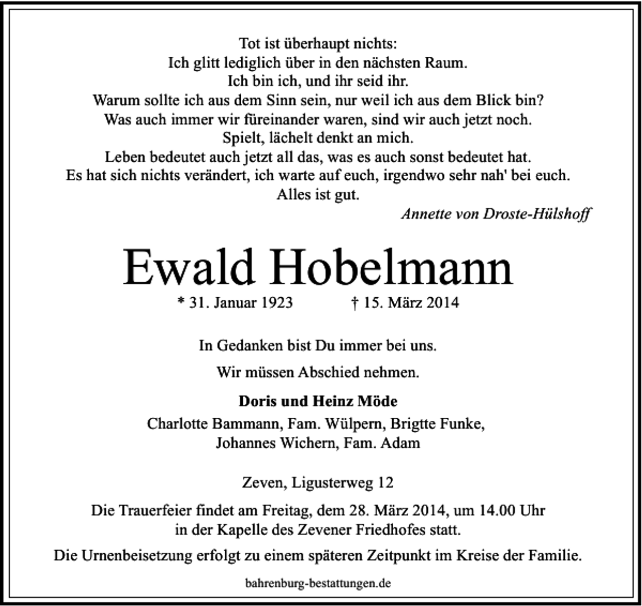 <p>Tot ist überhaupt nichts:<br />Ich glitt lediglich über in den nächsten Raum.<br />Ich bin ich, und ihr seid ihr.<br />Warum sollte ich aus dem Sinn sein, nur weil ich aus dem Blick bin?<br />Was auch immer wir füreinander waren, sind wir auch jetzt noch.<br />Spielt, lächelt denkt an mich.<br />Leben bedeutet auch jetzt all das, was es auch sonst bedeutet hat.<br />Es hat sich nichts verändert, ich warte auf euch, irgendwo sehr nah' bei euch.<br />Alles ist gut.<br />Annette von Droste-Hülshoff</p><p>Ewald Hobelmann<br />* 31. Januar 1923</p><p>† 15. März 2014</p><p>In Gedanken bist Du immer bei uns.<br />Wir müssen Abschied nehmen.<br />Doris und Heinz Möde<br />Charlotte Bammann, Fam. Wülpern, Brigtte Funke,<br />Johannes Wichern, Fam. Adam<br />Zeven, Ligusterweg 12<br />Die Trauerfeier findet am Freitag, dem 28. März 2014, um 14.00 Uhr<br />in der Kapelle des Zevener Friedhofes statt.<br />Die Urnenbeisetzung erfolgt zu einem späteren Zeitpunkt im Kreise der Familie.<br />bahrenburg-bestattungen.de</p>