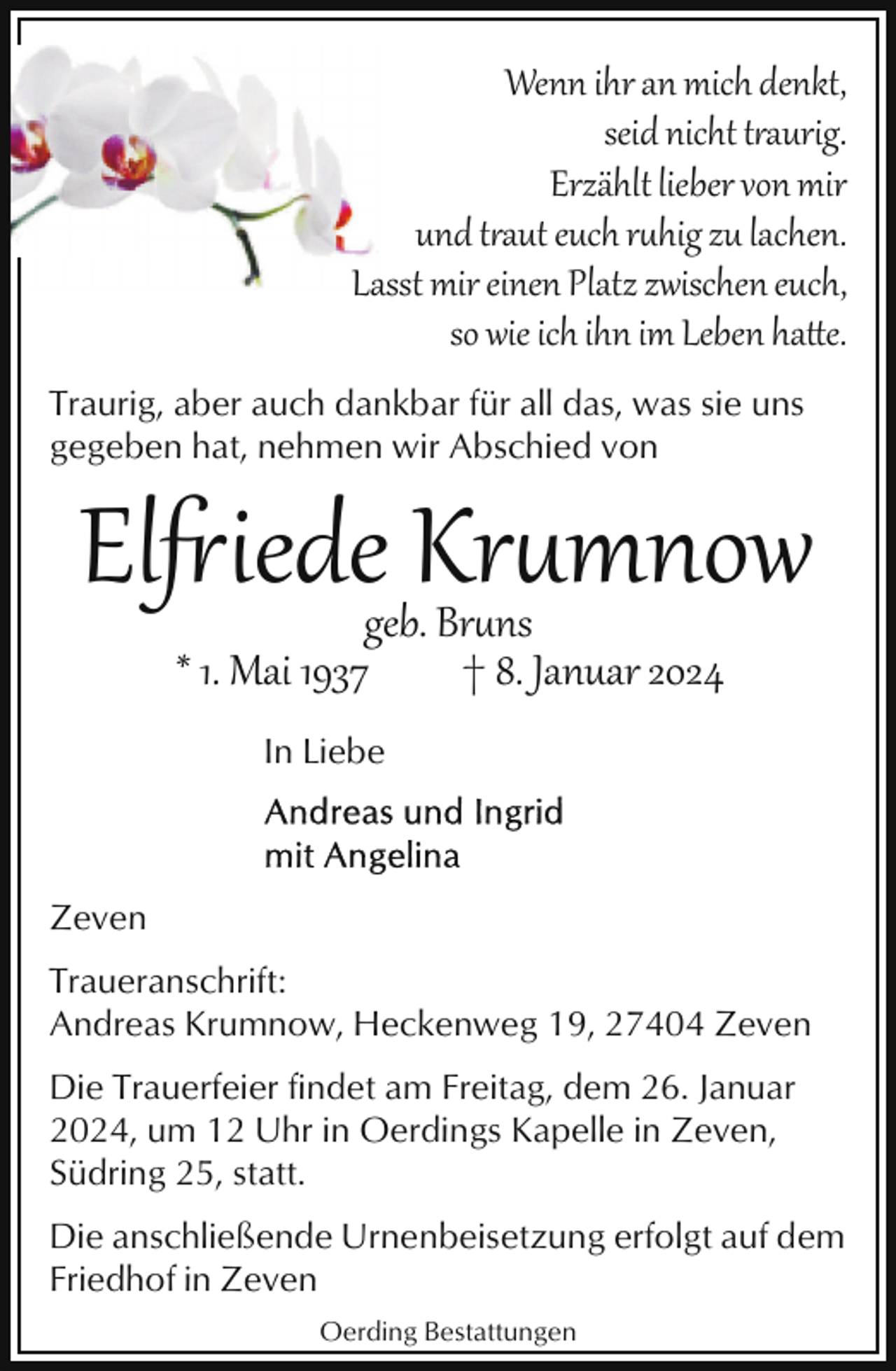 <p>Wenn ihr an mich denkt,<br />seid nicht taurig.<br />Erzählt lieber von mir<br />und taut euch r<br />hig zu lachen.<br />Lasst mir einen Platz zwischen euch,<br />so wie ich ihn im Leben ha!e.<br />Traurig, aber auch dankbar für all das, was sie uns<br />gegeben hat, nehmen wir Abschied von</p><p>El�iede Kr<br />mnow<br />geb. Br<br />ns<br />* 1. Mai 1937<br />† 8. Januar 2024<br />In Liebe</p><p>Zeven<br />Traueranschrift:<br />Andreas Krumnow, Heckenweg 19, 27404 Zeven<br />Die Trauerfeier findet am Freitag, dem 26. Januar<br />2024, um 12 Uhr in Oerdings Kapelle in Zeven,<br />Südring 25, statt.<br />Die anschließende Urnenbeisetzung erfolgt auf dem<br />Friedhof in Zeven<br />Oerding Bestattungen</p>