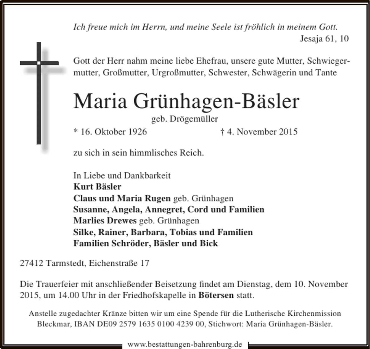 <p>Ich freue mich im Herrn, und meine Seele ist fröhlich in meinem Gott.<br />Jesaja 61, 10<br />Gott der Herr nahm meine liebe Ehefrau, unsere gute Mutter, Schwiegermutter, Großmutter, Urgroßmutter, Schwester, Schwägerin und Tante</p><p>Maria Grünhagen-Bäsler<br />geb. Drögemüller</p><p>* 16. Oktober 1926</p><p>† 4. November 2015</p><p>zu sich in sein himmlisches Reich.<br />In Liebe und Dankbarkeit<br />Kurt Bäsler<br />Claus und Maria Rugen geb. Grünhagen<br />Susanne, Angela, Annegret, Cord und Familien<br />Marlies Drewes geb. Grünhagen<br />Silke, Rainer, Barbara, Tobias und Familien<br />Familien Schröder, Bäsler und Bick<br />27412 Tarmstedt, Eichenstraße 17<br />Die Trauerfeier mit anschließender Beisetzung ﬁndet am Dienstag, dem 10. November<br />2015, um 14.00 Uhr in der Friedhofskapelle in Bötersen statt.<br />Anstelle zugedachter Kränze bitten wir um eine Spende für die Lutherische Kirchenmission<br />Bleckmar, IBAN DE09 2579 1635 0100 4239 00, Stichwort: Maria Grünhagen-Bäsler.<br />www.bestattungen-bahrenburg.de</p>