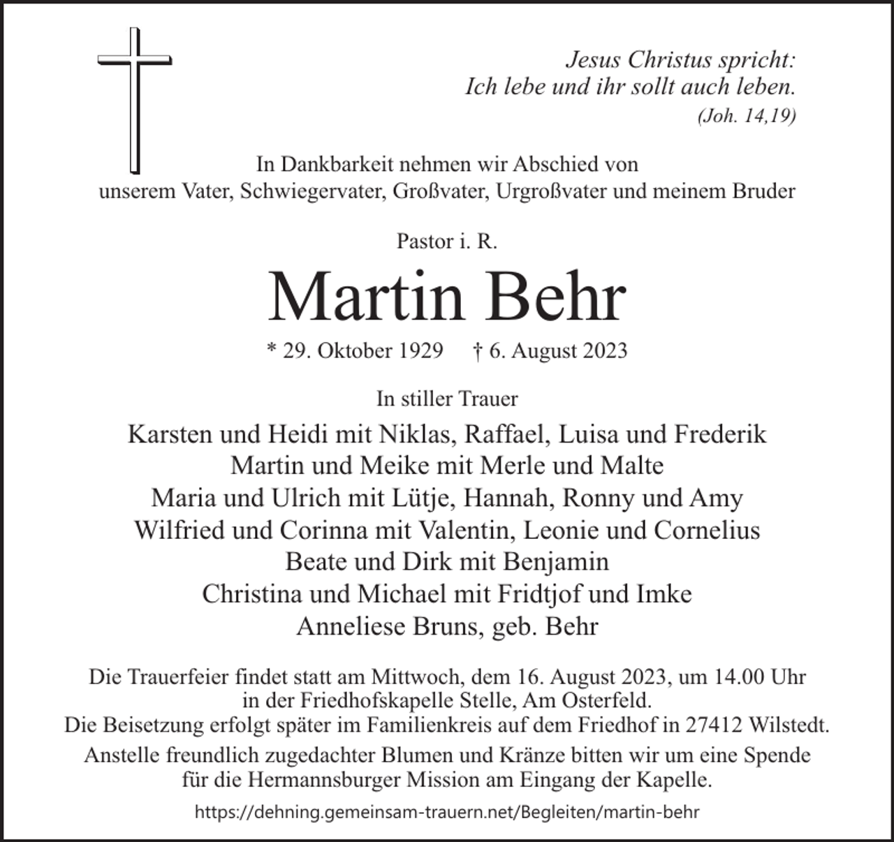 <p>Jesus Christus spricht:<br />Ich lebe und ihr sollt auch leben.</p><p>(Joh. 14,19)</p><p>In Dankbarkeit nehmen wir Abschied von<br />unserem Vater, Schwiegervater, Großvater, Urgroßvater und meinem Bruder<br />Pastor i. R.</p><p>Martin Behr</p><p>* 29. Oktober 1929</p><p>† 6. August 2023</p><p>In stiller Trauer</p><p>Karsten und Heidi mit Niklas, Raffael, Luisa und Frederik<br />Martin und Meike mit Merle und Malte<br />Maria und Ulrich mit Lütje, Hannah, Ronny und Amy<br />Wilfried und Corinna mit Valentin, Leonie und Cornelius<br />Beate und Dirk mit Benjamin<br />Christina und Michael mit Fridtjof und Imke<br />Anneliese Bruns, geb. Behr<br />Die Trauerfeier findet statt am Mittwoch, dem 16. August 2023, um 14.00 Uhr<br />in der Friedhofskapelle Stelle, Am Osterfeld.<br />Die Beisetzung erfolgt später im Familienkreis auf dem Friedhof in 27412 Wilstedt.<br />Anstelle freundlich zugedachter Blumen und Kränze bitten wir um eine Spende<br />für die Hermannsburger Mission am Eingang der Kapelle.<br />https://dehning.gemeinsam-trauern.net/Begleiten/martin-behr</p>
