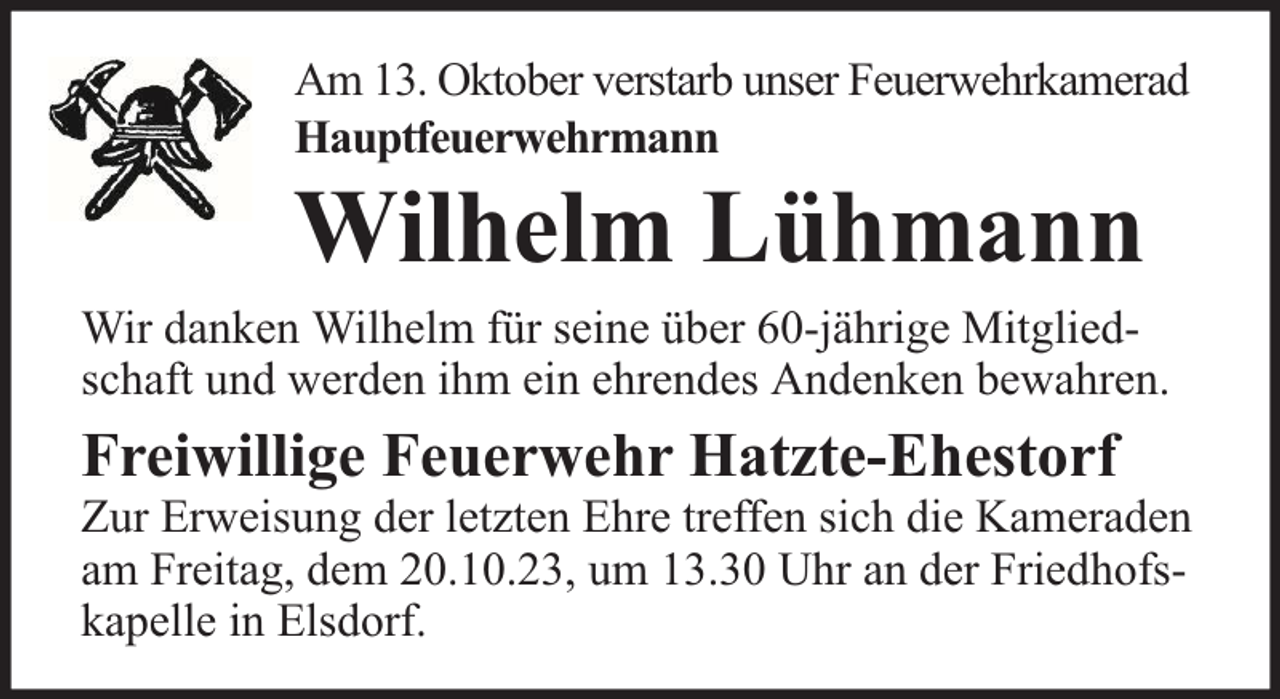 <p>Am 13. Oktober verstarb unser Feuerwehrkamerad<br />Hauptfeuerwehrmann</p><p>Wilhelm Lühmann</p><p>Wir danken Wilhelm für seine über 60-jährige Mitgliedschaft und werden ihm ein ehrendes Andenken bewahren.</p><p>Freiwillige Feuerwehr Hatzte-Ehestorf</p><p>Zur Erweisung der letzten Ehre treffen sich die Kameraden<br />am Freitag, dem 20.10.23, um 13.30 Uhr an der Friedhofskapelle in Elsdorf.</p>