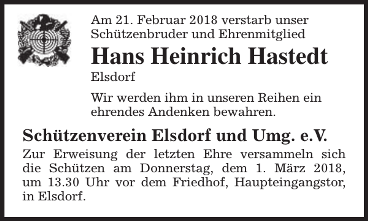 <p>Am 21. Februar 2018 verstarb unser<br />Schützenbruder und Ehrenmitglied</p><p>Hans Heinrich Hastedt<br />Elsdorf</p><p>Wir werden ihm in unseren Reihen ein<br />ehrendes Andenken bewahren.</p><p>Schützenverein Elsdorf und Umg. e.V.</p><p>Zur Erweisung der letzten Ehre versammeln sich<br />die Schützen am Donnerstag, dem 1. März 2018,<br />um 13.30 Uhr vor dem Friedhof, Haupteingangstor,<br />in Elsdorf.</p>