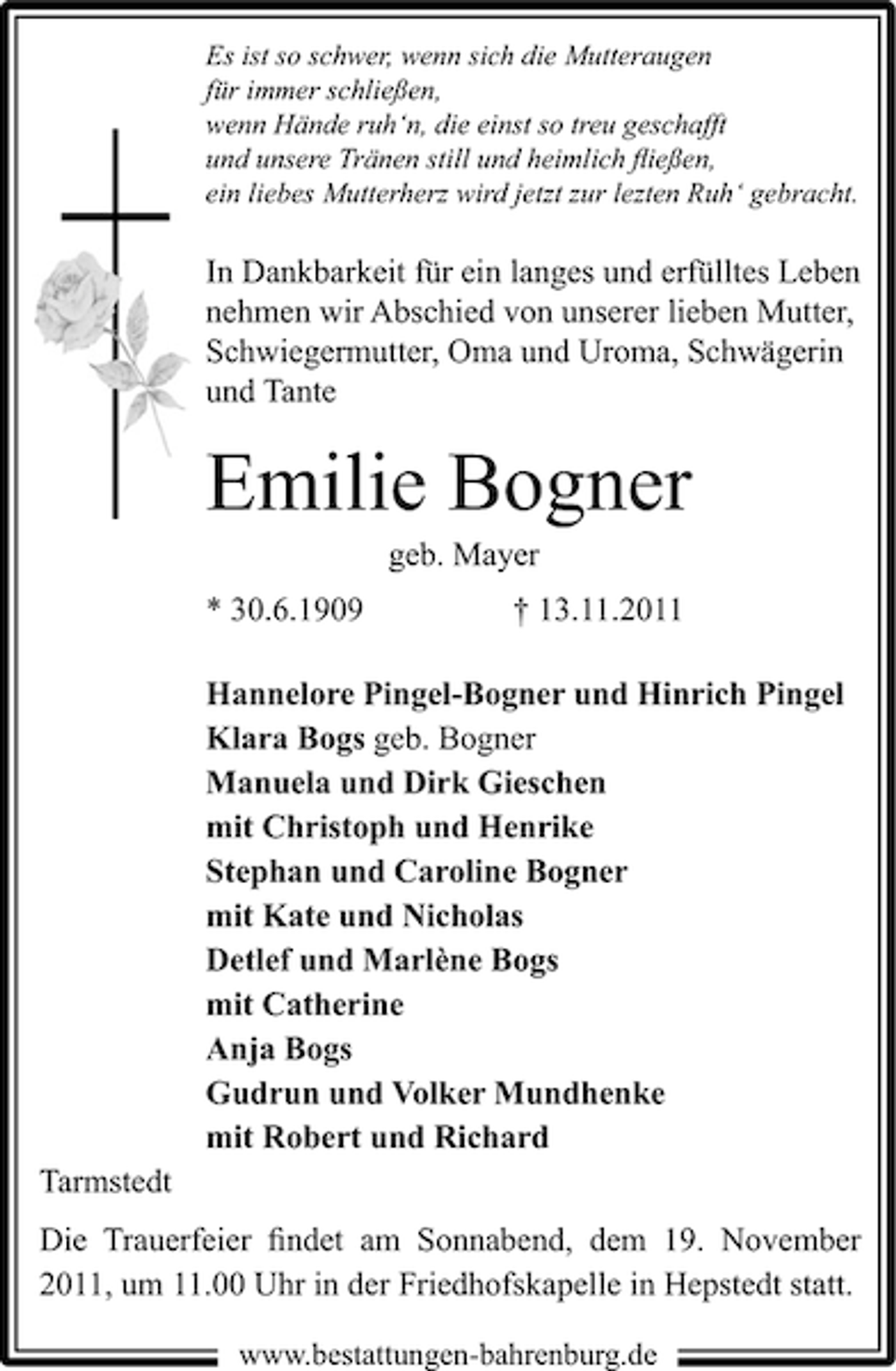 <p>Es ist so schwer, wenn sich die Mutteraugen<br />für immer schließen,<br />wenn Hände ruh‘n, die einst so treu geschafft<br />und unsere Tränen still und heimlich ﬂießen,<br />ein liebes Mutterherz wird jetzt zur lezten Ruh‘ gebracht.</p><p>In Dankbarkeit für ein langes und erfülltes Leben<br />nehmen wir Abschied von unserer lieben Mutter,<br />Schwiegermutter, Oma und Uroma, Schwägerin<br />und Tante</p><p>Emilie Bogner<br />geb. Mayer<br />* 30.6.1909</p><p>† 13.11.2011</p><p>Hannelore Pingel-Bogner und Hinrich Pingel<br />Klara Bogs geb. Bogner<br />Manuela und Dirk Gieschen<br />mit Christoph und Henrike<br />Stephan und Caroline Bogner<br />mit Kate und Nicholas<br />Detlef und Marlène Bogs<br />mit Catherine<br />Anja Bogs<br />Gudrun und Volker Mundhenke<br />mit Robert und Richard<br />Tarmstedt<br />Die Trauerfeier ﬁndet am Sonnabend, dem 19. November<br />2011, um 11.00 Uhr in der Friedhofskapelle in Hepstedt statt.<br />www.bestattungen-bahrenburg.de</p>