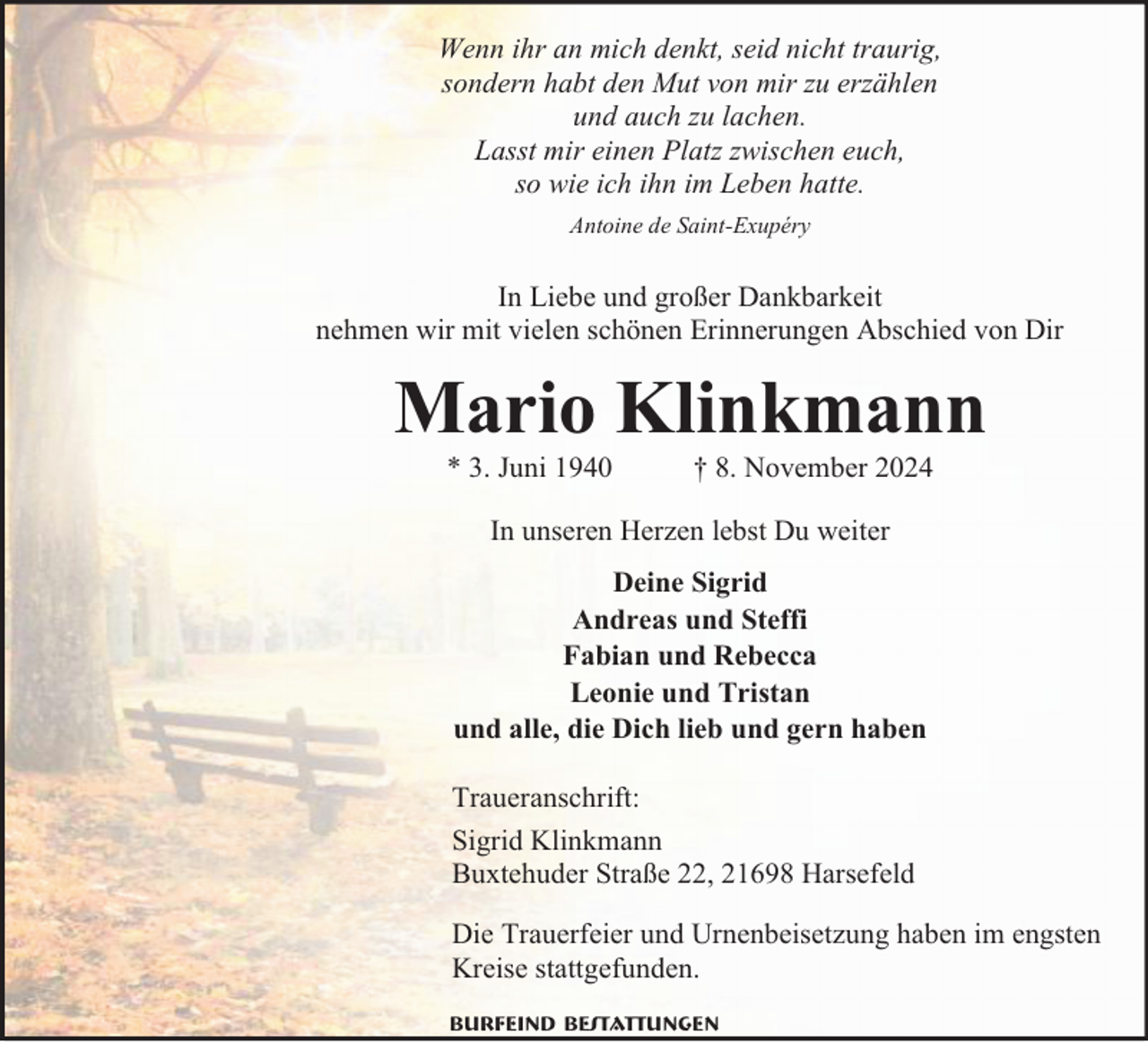 <p>Wenn ihr an mich denkt, seid nicht traurig,<br />sondern habt den Mut von mir zu erzählen<br />und auch zu lachen.<br />Lasst mir einen Platz zwischen euch,<br />so wie ich ihn im Leben hatte.<br />Antoine de Saint-Exupéry</p><p>In Liebe und großer Dankbarkeit<br />nehmen wir mit vielen schönen Erinnerungen Abschied von Dir</p><p>Mario Klinkmann<br />* 3. Juni 1940</p><p>† 8. November 2024</p><p>In unseren Herzen lebst Du weiter<br />Deine Sigrid<br />Andreas und Steffi<br />Fabian und Rebecca<br />Leonie und Tristan<br />und alle, die Dich lieb und gern haben<br />Traueranschrift:<br />Sigrid Klinkmann<br />Buxtehuder Straße 22, 21698 Harsefeld<br />Die Trauerfeier und Urnenbeisetzung haben im engsten<br />Kreise stattgefunden.<br />Burfeind Bestattungen</p>