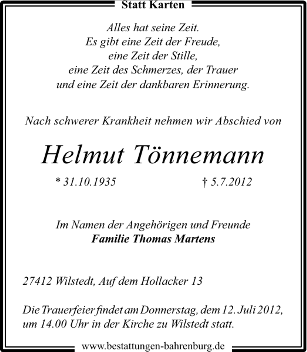 <p>Statt Karten<br />Alles hat seine Zeit.<br />Es gibt eine Zeit der Freude,<br />eine Zeit der Stille,<br />eine Zeit des Schmerzes, der Trauer<br />und eine Zeit der dankbaren Erinnerung.<br />Nach schwerer Krankheit nehmen wir Abschied von</p><p>Helmut Tönnemann<br />* 31.10.1935</p><p>† 5.7.2012</p><p>Im Namen der Angehörigen und Freunde<br />Familie Thomas Martens<br />27412 Wilstedt, Auf dem Hollacker 13<br />Die Trauerfeier ﬁndet am Donnerstag, dem 12. Juli 2012,<br />um 14.00 Uhr in der Kirche zu Wilstedt statt.<br />www.bestattungen-bahrenburg.de</p>