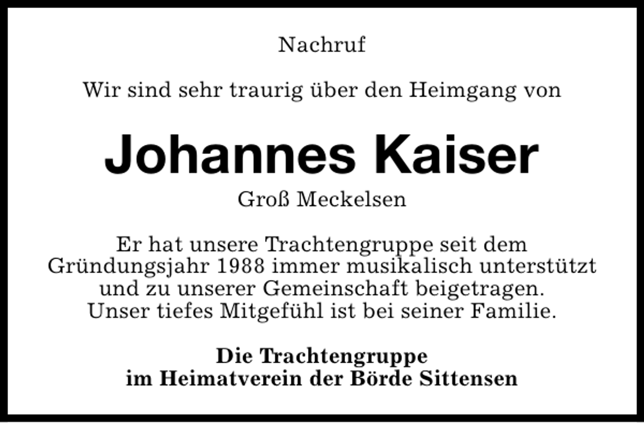 <p>Nachruf<br />Wir sind sehr traurig über den Heimgang von</p><p>Johannes Kaiser<br />Groß Meckelsen</p><p>Er hat unsere Trachtengruppe seit dem<br />Gründungsjahr 1988 immer musikalisch unterstützt<br />und zu unserer Gemeinschaft beigetragen.<br />Unser tiefes Mitgefühl ist bei seiner Familie.<br />Die Trachtengruppe<br />im Heimatverein der Börde Sittensen</p>