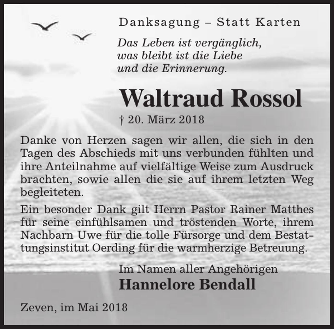 <p>D a n k s a g u n g – S t a t t K a rt e n<br />Das Leben ist vergänglich,<br />was bleibt ist die Liebe<br />und die Erinnerung.</p><p>Waltraud Rossol<br />† 20. März 2018</p><p>Danke von Herzen sagen wir allen, die sich in den<br />Tagen des Abschieds mit uns verbunden fühlten und<br />ihre Anteilnahme auf vielfältige Weise zum Ausdruck<br />brachten, sowie allen die sie auf ihrem letzten Weg<br />begleiteten.<br />Ein besonder Dank gilt Herrn Pastor Rainer Matthes<br />für seine einfühlsamen und tröstenden Worte, ihrem<br />Nachbarn Uwe für die tolle Fürsorge und dem Bestattungsinstitut Oerding für die warmherzige Betreuung.<br />Im Namen aller Angehörigen</p><p>Hannelore Bendall</p><p>Zeven, im Mai 2018</p>