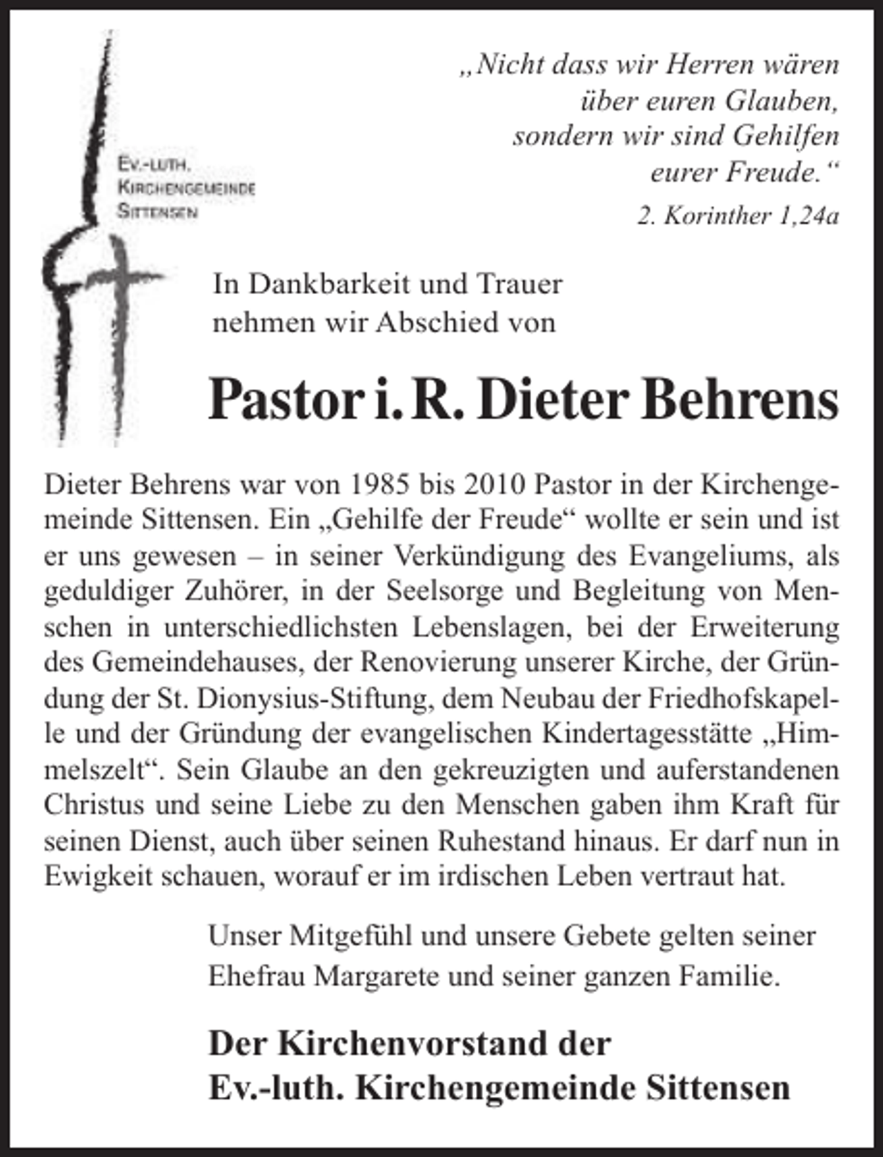 <p>„Nicht dass wir Herren wären<br />über euren Glauben,<br />sondern wir sind Gehilfen<br />eurer Freude.“<br />2. Korinther 1,24a</p><p>In Dankbarkeit und Trauer<br />nehmen wir Abschied von</p><p>Pastor i.R. Dieter Behrens<br />Dieter Behrens war von 1985 bis 2010 Pastor in der Kirchengemeinde Sittensen. Ein „Gehilfe der Freude“ wollte er sein und ist<br />er uns gewesen – in seiner Verkündigung des Evangeliums, als<br />geduldiger Zuhörer, in der Seelsorge und Begleitung von Menschen in unterschiedlichsten Lebenslagen, bei der Erweiterung<br />des Gemeindehauses, der Renovierung unserer Kirche, der Gründung der St. Dionysius-Stiftung, dem Neubau der Friedhofskapelle und der Gründung der evangelischen Kindertagesstätte „Himmelszelt“. Sein Glaube an den gekreuzigten und auferstandenen<br />Christus und seine Liebe zu den Menschen gaben ihm Kraft für<br />seinen Dienst, auch über seinen Ruhestand hinaus. Er darf nun in<br />Ewigkeit schauen, worauf er im irdischen Leben vertraut hat.<br />Unser Mitgefühl und unsere Gebete gelten seiner<br />Ehefrau Margarete und seiner ganzen Familie.</p><p>Der Kirchenvorstand der<br />Ev.-luth. Kirchengemeinde Sittensen</p>
