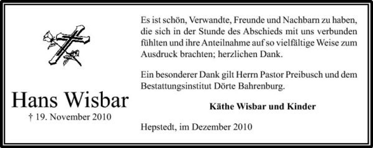 <p>Es ist schön, Verwandte, Freunde und Nachbarn zu haben, die sich in der Stunde des Abschieds mit uns verbunden fühlten und ihre Anteilnahme auf so vielfältige Weise zum Ausdruck brachten; herzlichen Dank. Ein besonderer Dank gilt Herrn Pastor Preibusch und dem Bestattungsinstitut Dörte Bahrenburg.</p><p>Hans Wisbar<br />† 19. November 2010</p><p>Käthe Wisbar und Kinder Hepstedt, im Dezember 2010</p>