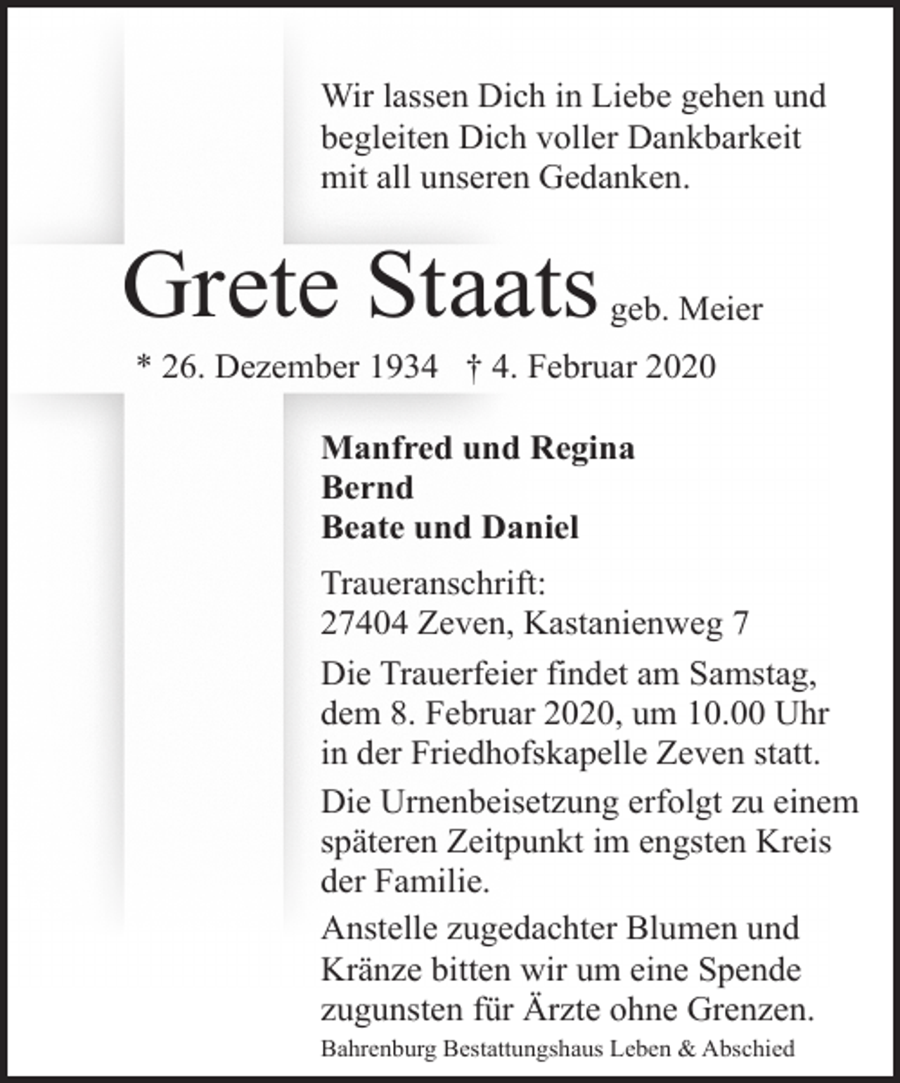 <p>Wir lassen Dich in Liebe gehen und<br />begleiten Dich voller Dankbarkeit<br />mit all unseren Gedanken.</p><p>Grete Staats</p><p>geb. Meier</p><p>* 26. Dezember 1934 † 4. Februar 2020<br />Manfred und Regina<br />Bernd<br />Beate und Daniel<br />Traueranschrift:<br />27404 Zeven, Kastanienweg 7<br />Die Trauerfeier findet am Samstag,<br />dem 8. Februar 2020, um 10.00 Uhr<br />in der Friedhofskapelle Zeven statt.<br />Die Urnenbeisetzung erfolgt zu einem<br />späteren Zeitpunkt im engsten Kreis<br />der Familie.<br />Anstelle zugedachter Blumen und<br />Kränze bitten wir um eine Spende<br />zugunsten für Ärzte ohne Grenzen.<br />Bahrenburg Bestattungshaus Leben &amp; Abschied</p>