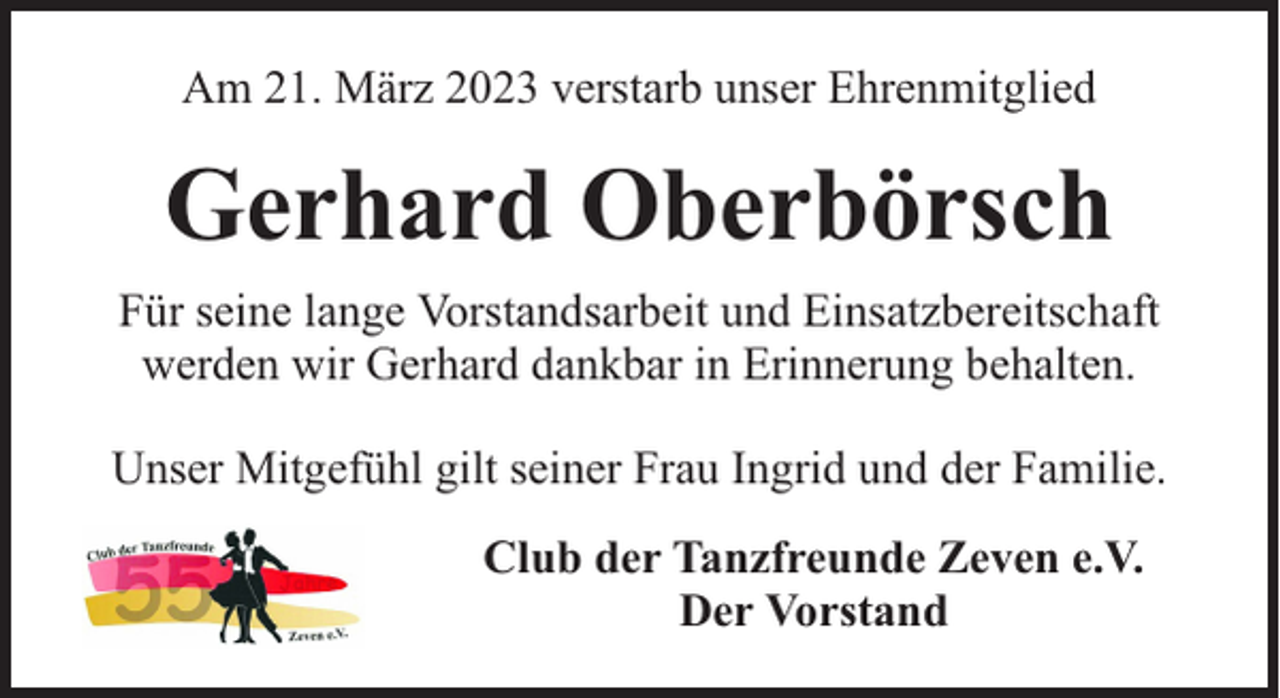 <p>Am 21. März 2023 verstarb unser Ehrenmitglied</p><p>Gerhard Oberbörsch<br />Für seine lange Vorstandsarbeit und Einsatzbereitschaft<br />werden wir Gerhard dankbar in Erinnerung behalten.<br />Unser Mitgefühl gilt seiner Frau Ingrid und der Familie.<br />Club der Tanzfreunde Zeven e.V.<br />Der Vorstand</p>