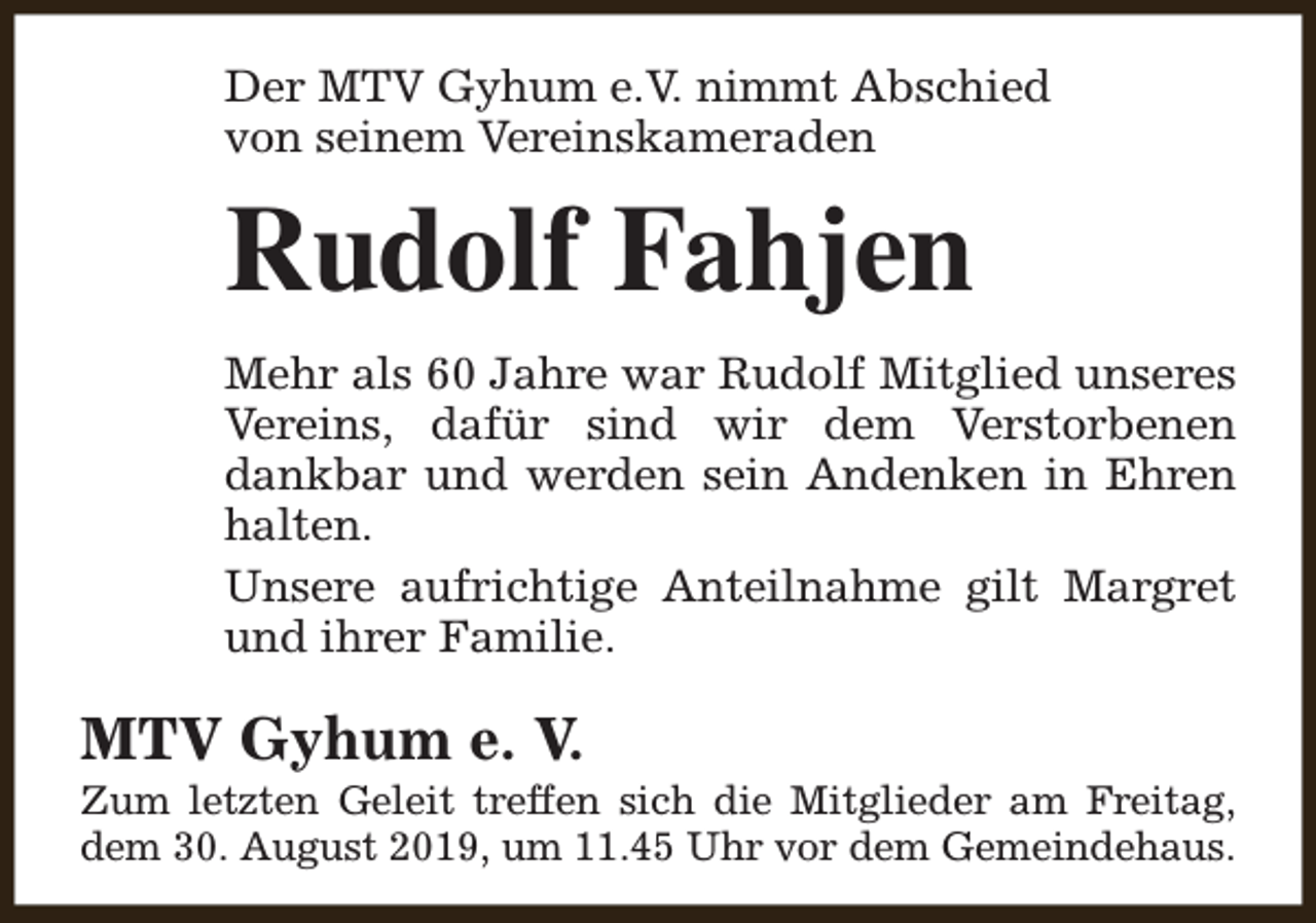<p>Der MTV Gyhum e.V. nimmt Abschied<br />von seinem Vereinskameraden</p><p>Rudolf Fahjen<br />Mehr als 60 Jahre war Rudolf Mitglied unseres<br />Vereins, dafür sind wir dem Verstorbenen<br />dankbar und werden sein Andenken in Ehren<br />halten.<br />Unsere aufrichtige Anteilnahme gilt Margret<br />und ihrer Familie.</p><p>MTV Gyhum e. V.</p><p>Zum letzten Geleit treffen sich die Mitglieder am Freitag,<br />dem 30. August 2019, um 11.45 Uhr vor dem Gemeindehaus.</p>