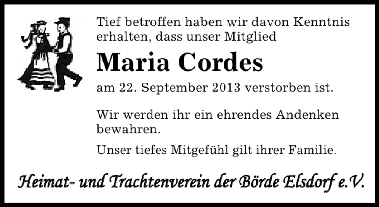 <p>Tief betroffen haben wir davon Kenntnis<br />erhalten, dass unser Mitglied</p><p>Maria Cordes</p><p>am 22. September 2013 verstorben ist.<br />Wir werden ihr ein ehrendes Andenken<br />bewahren.<br />Unser tiefes Mitgefühl gilt ihrer Familie.</p><p>Heimat- und Trachtenverein der Börde Elsdorf e.V.</p>