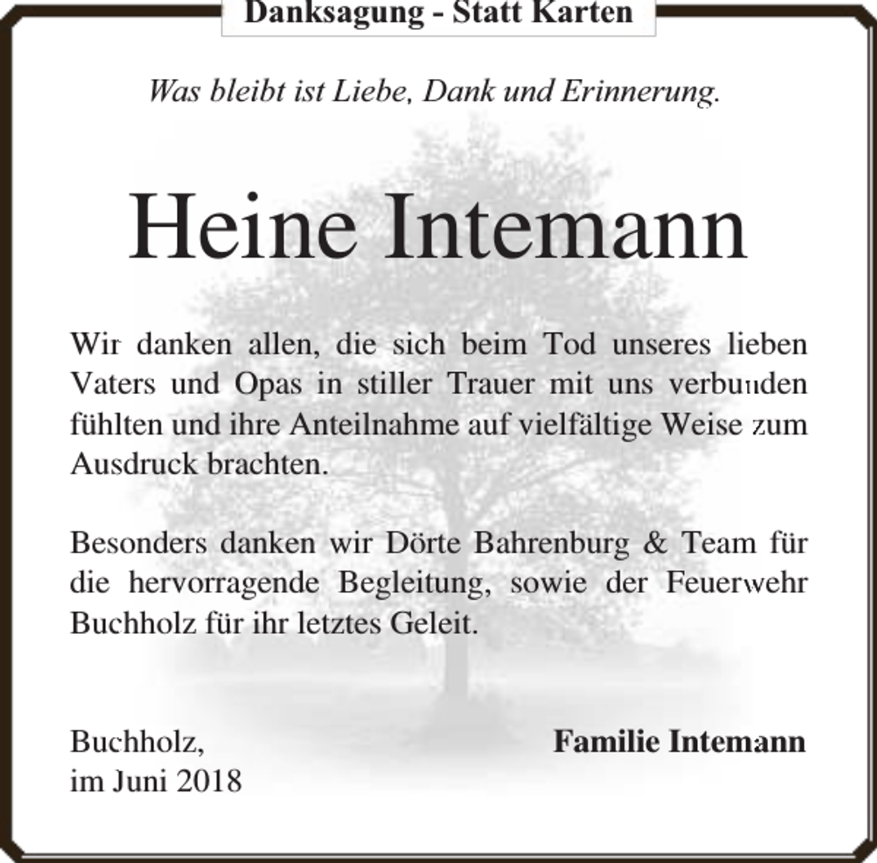 <p>Danksagung - Statt Karten<br />Was bleibt ist Liebe,, Dank und Erinnerung<br />g.</p><p>Heine Intemann<br />Wirr danken allen, die sich beim Tod unseres lieben<br />nden<br />Vaters und Opas in stiller Trauer mit uns verbun<br />fühllten und ihre Anteilnahme auf vielfältige Weise zum<br />Aussdruck brachten.<br />Besonders danken wir Dörte Bahrenburg &amp; Team für<br />die hervorragende Begleitung, sowie der Feuerw<br />wehr<br />Bucchholz für ihr letztes Geleit.<br />Bucchholz,<br />im Juni 2018</p><p>Familie Intema<br />ann</p>