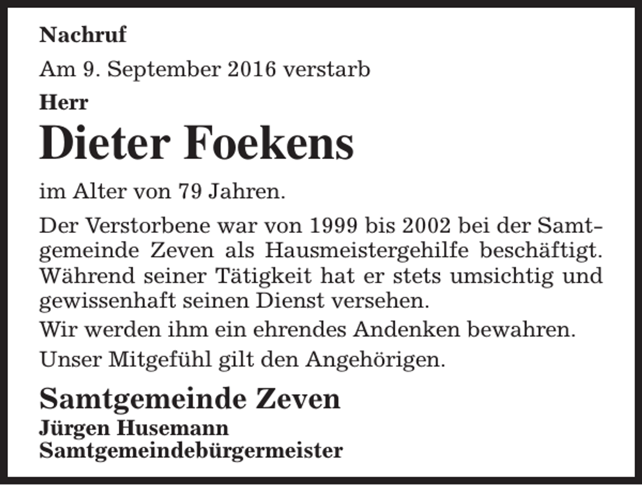<p>Nachruf<br />Am 9. September 2016 verstarb<br />Herr</p><p>Dieter Foekens<br />im Alter von 79 Jahren.</p><p>Der Verstorbene war von 1999 bis 2002 bei der Samtgemeinde Zeven als Hausmeistergehilfe beschäftigt.<br />Während seiner Tätigkeit hat er stets umsichtig und<br />gewissenhaft seinen Dienst versehen.<br />Wir werden ihm ein ehrendes Andenken bewahren.<br />Unser Mitgefühl gilt den Angehörigen.</p><p>Samtgemeinde Zeven</p><p>Jürgen Husemann<br />Samtgemeindebürgermeister</p>