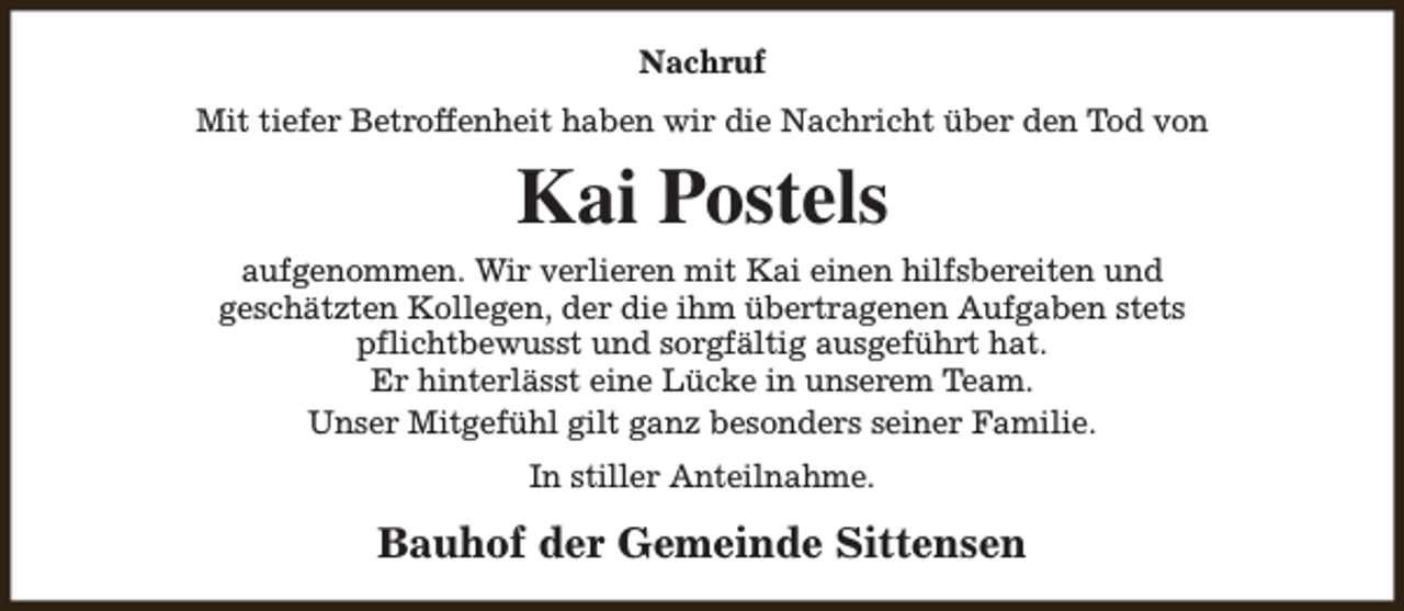 <p>Nachruf<br />Mit tiefer Betroffenheit haben wir die Nachricht über den Tod von</p><p>Kai Postels<br />aufgenommen. Wir verlieren mit Kai einen hilfsbereiten und<br />geschätzten Kollegen, der die ihm übertragenen Aufgaben stets<br />pflichtbewusst und sorgfältig ausgeführt hat.<br />Er hinterlässt eine Lücke in unserem Team.<br />Unser Mitgefühl gilt ganz besonders seiner Familie.<br />In stiller Anteilnahme.</p><p>Bauhof der Gemeinde Sittensen</p>