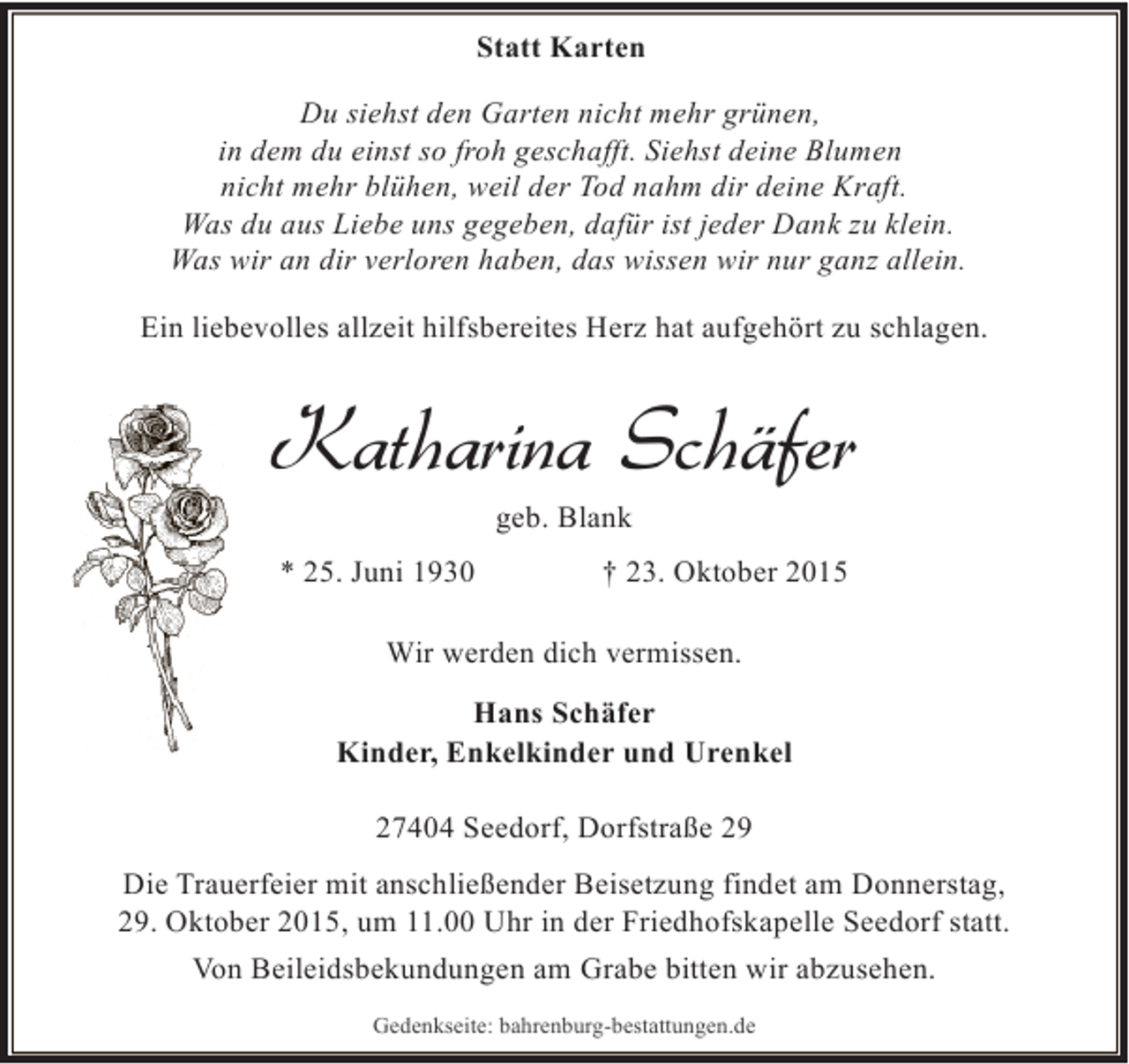 <p>Statt Karten<br />Du siehst den Garten nicht mehr grünen,<br />in dem du einst so froh geschafft. Siehst deine Blumen<br />nicht mehr blühen, weil der Tod nahm dir deine Kraft.<br />Was du aus Liebe uns gegeben, dafür ist jeder Dank zu klein.<br />Was wir an dir verloren haben, das wissen wir nur ganz allein.<br />Ein liebevolles allzeit hilfsbereites Herz hat aufgehört zu schlagen.</p><p>Katharina Schäfer<br />geb. Blank</p><p>* 25. Juni 1930</p><p>† 23. Oktober 2015</p><p>Wir werden dich vermissen.<br />Hans Schäfer<br />Kinder, Enkelkinder und Urenkel<br />27404 Seedorf, Dorfstraße 29<br />Die Trauerfeier mit anschließender Beisetzung findet am Donnerstag,<br />29. Oktober 2015, um 11.00 Uhr in der Friedhofskapelle Seedorf statt.<br />Von Beileidsbekundungen am Grabe bitten wir abzusehen.<br />Gedenkseite: bahrenburg-bestattungen.de</p>