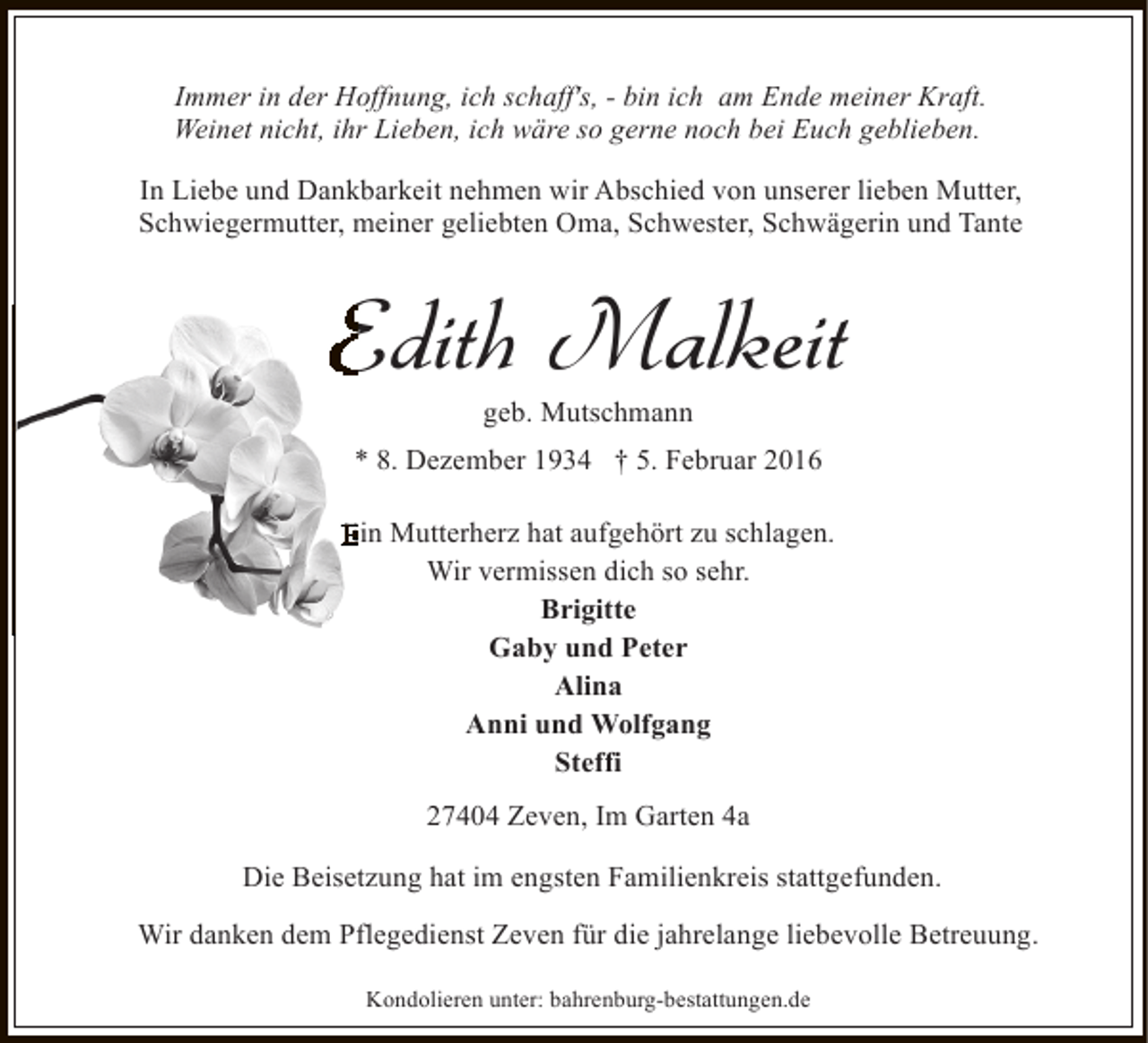 <p>Immer in der Hoffnung, ich schaff's, - bin ich am Ende meiner Kraft.<br />Weinet nicht, ihr Lieben, ich wäre so gerne noch bei Euch geblieben.<br />In Liebe und Dankbarkeit nehmen wir Abschied von unserer lieben Mutter,<br />Schwiegermutter, meiner geliebten Oma, Schwester, Schwägerin und Tante</p><p>Edith Malkeit<br />geb. Mutschmann</p><p>* 8. Dezember 1934 † 5. Februar 2016<br />Ein Mutterherz hat aufgehört zu schlagen.<br />Wir vermissen dich so sehr.<br />Brigitte<br />Gaby und Peter<br />Alina<br />Anni und Wolfgang<br />Steffi<br />27404 Zeven, Im Garten 4a<br />Die Beisetzung hat im engsten Familienkreis stattgefunden.<br />Wir danken dem Pflegedienst Zeven für die jahrelange liebevolle Betreuung.<br />Kondolieren unter: bahrenburg-bestattungen.de</p>