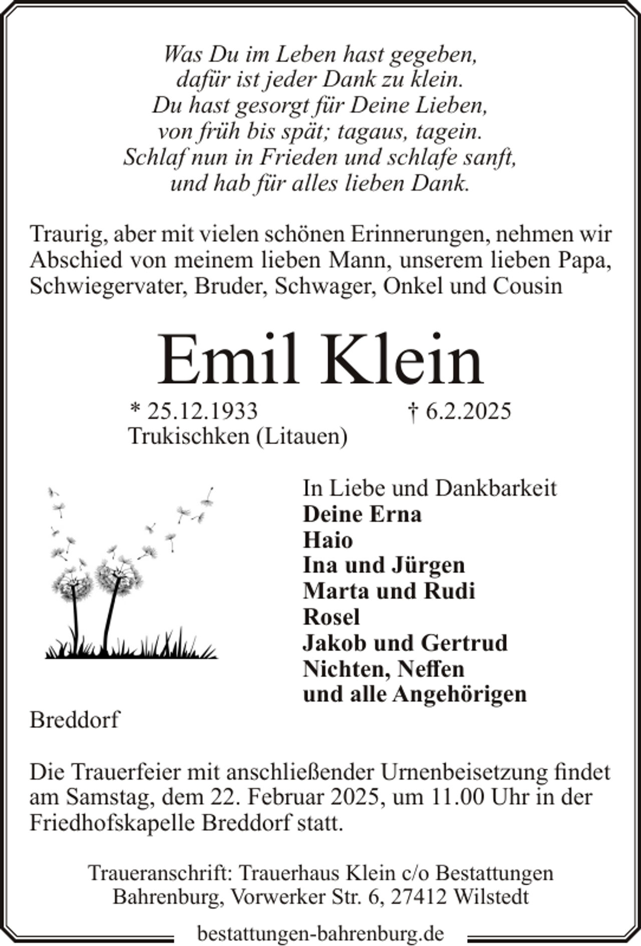 <p>Was Du im Leben hast gegeben,<br />dafür ist jeder Dank zu klein.<br />Du hast gesorgt für Deine Lieben,<br />von früh bis spät; tagaus, tagein.<br />Schlaf nun in Frieden und schlafe sanft,<br />und hab für alles lieben Dank.<br />Traurig, aber mit vielen schönen Erinnerungen, nehmen wir<br />Abschied von meinem lieben Mann, unserem lieben Papa,<br />Schwiegervater, Bruder, Schwager, Onkel und Cousin</p><p>Emil Klein</p><p>* 25.12.1933<br />Trukischken (Litauen)</p><p>Breddorf</p><p>† 6.2.2025</p><p>In Liebe und Dankbarkeit<br />Deine Erna<br />Haio<br />Ina und Jürgen<br />Marta und Rudi<br />Rosel<br />Jakob und Gertrud<br />Nichten, Neffen<br />und alle Angehörigen</p><p>Die Trauerfeier mit anschließender Urnenbeisetzung findet<br />am Samstag, dem 22. Februar 2025, um 11.00 Uhr in der<br />Friedhofskapelle Breddorf statt.<br />Traueranschrift: Trauerhaus Klein c/o Bestattungen<br />Bahrenburg, Vorwerker Str. 6, 27412 Wilstedt<br />bestattungen-bahrenburg.de</p>