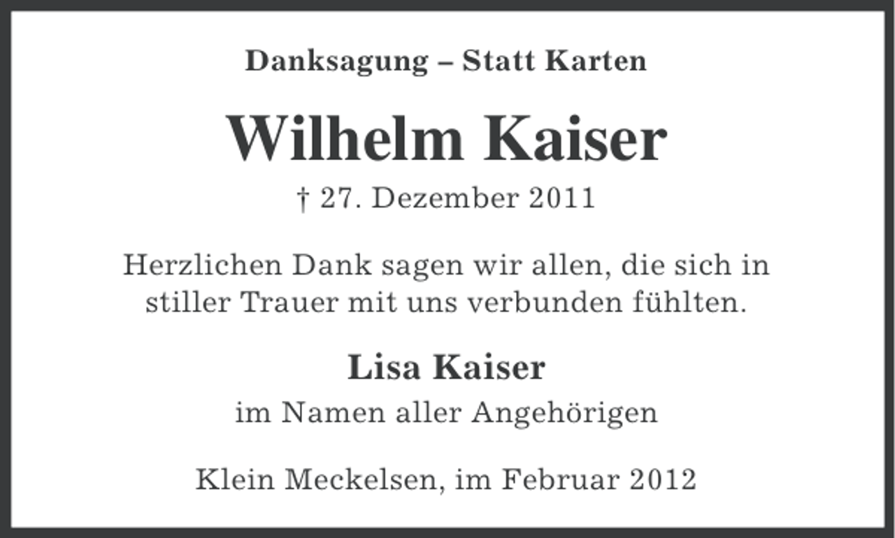 <p>Danksagung – Statt Karten</p><p>Wilhelm Kaiser<br />† 27. Dezember 2011<br />Herzlichen Dank sagen wir allen, die sich in<br />stiller Trauer mit uns verbunden fühlten.</p><p>Lisa Kaiser<br />im Namen aller Angehörigen<br />Klein Meckelsen, im Februar 2012</p>