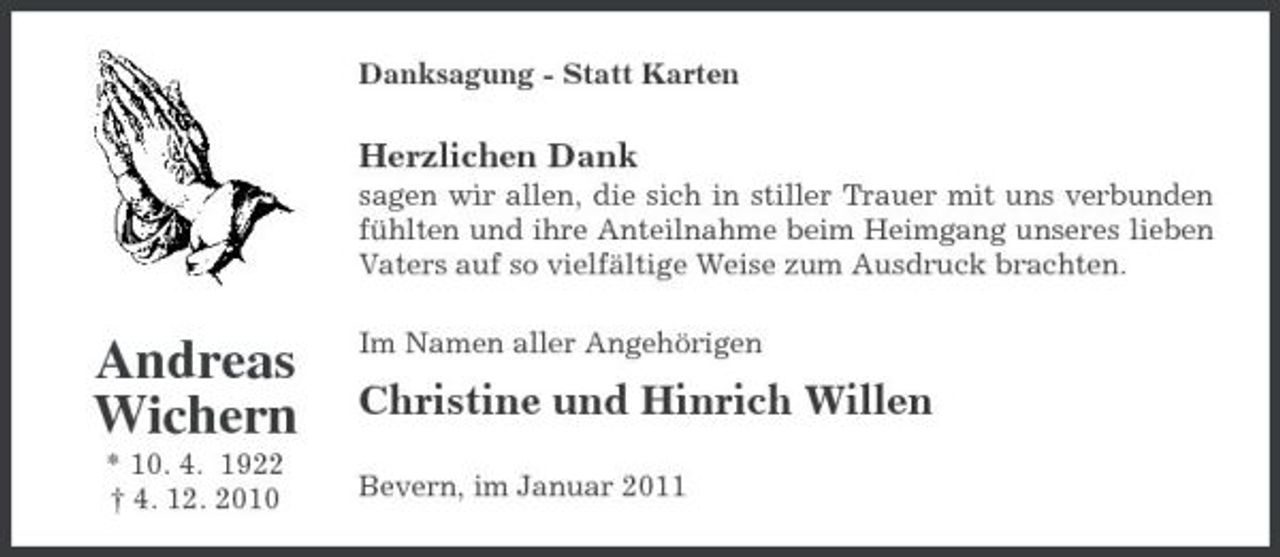 <p>Danksagung - Statt Karten</p><p>Herzlichen Dank<br />sagen wir allen, die sich in stiller Trauer mit uns verbunden fühlten und ihre Anteilnahme beim Heimgang unseres lieben Vaters auf so vielfältige Weise zum Ausdruck brachten.</p><p>Andreas Wichern<br />* 10. 4. 1922 † 4. 12. 2010</p><p>Im Namen aller Angehörigen</p><p>Christine und Hinrich Willen<br />Bevern, im Januar 2011</p>