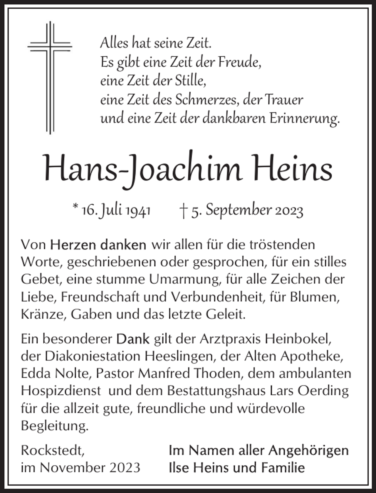 <p>Alles hat seine Zeit.<br />Es gibt eine Zeit der Freude,<br />eine Zeit der Stille,<br />eine Zeit des Schmerzes, der Trauer<br />und eine Zeit der dankbaren Erinnerung.</p><p>Hans­Joachim Heins<br />* 16. Juli 1941</p><p>† 5. September 2023</p><p>Von<br />wir allen für die tröstenden<br />Worte, geschriebenen oder gesprochen, für ein stilles<br />Gebet, eine stumme Umarmung, für alle Zeichen der<br />Liebe, Freundschaft und Verbundenheit, für Blumen,<br />Kränze, Gaben und das letzte Geleit.<br />Ein besonderer<br />gilt der Arztpraxis Heinbokel,<br />der Diakoniestation Heeslingen, der Alten Apotheke,<br />Edda Nolte, Pastor Manfred Thoden, dem ambulanten<br />Hospizdienst und dem Bestattungshaus Lars Oerding<br />für die allzeit gute, freundliche und würdevolle<br />Begleitung.<br />Rockstedt,<br />im November 2023</p>