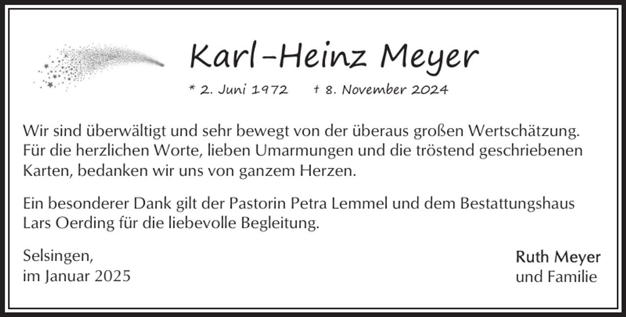 <p>Karl-Heinz Meyer<br />* 2. Juni 1972</p><p>† 8. November 2024</p><p>Wir sind überwältigt und sehr bewegt von der überaus großen Wertschätzung.<br />Für die herzlichen Worte, lieben Umarmungen und die tröstend geschriebenen<br />Karten, bedanken wir uns von ganzem Herzen.<br />Ein besonderer Dank gilt der Pastorin Petra Lemmel und dem Bestattungshaus<br />Lars Oerding für die liebevolle Begleitung.<br />Selsingen,<br />im Januar 2025</p><p>und Familie</p>