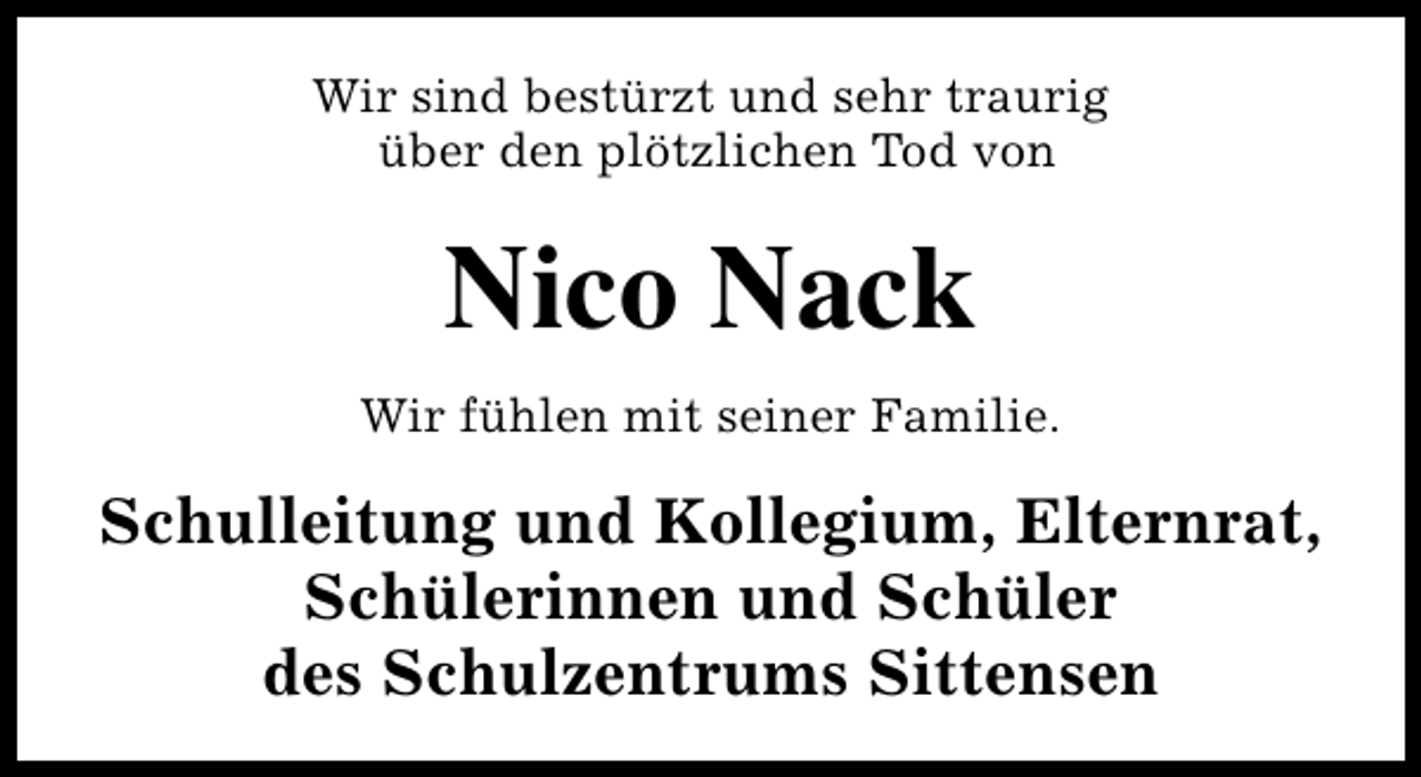 <p>Wir sind bestürzt und sehr traurig<br />über den plötzlichen Tod von</p><p>Nico Nack<br />Wir fühlen mit seiner Familie.</p><p>Schulleitung und Kollegium, Elternrat,<br />Schülerinnen und Schüler<br />des Schulzentrums Sittensen</p>