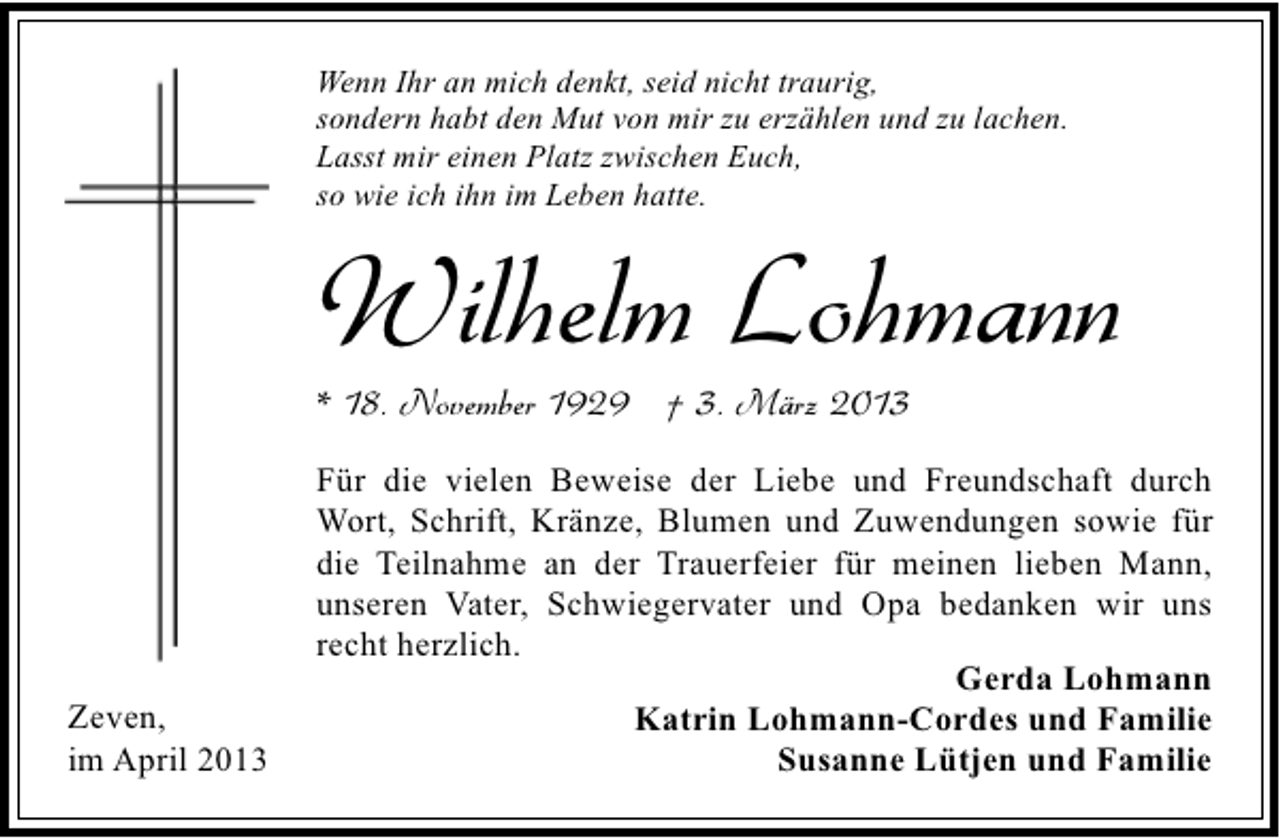 <p>Wenn Ihr an mich denkt, seid nicht traurig,<br />sondern habt den Mut von mir zu erzählen und zu lachen.<br />Lasst mir einen Platz zwischen Euch,<br />so wie ich ihn im Leben hatte.</p><p>Wilhelm Lohmann</p><p>* 18. November 1929 † 3. März 2013</p><p>Zeven,<br />im April 2013</p><p>Für die vielen Beweise der Liebe und Freundschaft durch<br />Wort, Schrift, Kränze, Blumen und Zuwendungen sowie für<br />die Teilnahme an der Trauerfeier für meinen lieben Mann,<br />unseren Vater, Schwiegervater und Opa bedanken wir uns<br />recht herzlich.<br />Gerda Lohmann<br />Katrin Lohmann-Cordes und Familie<br />Susanne Lütjen und Familie</p>